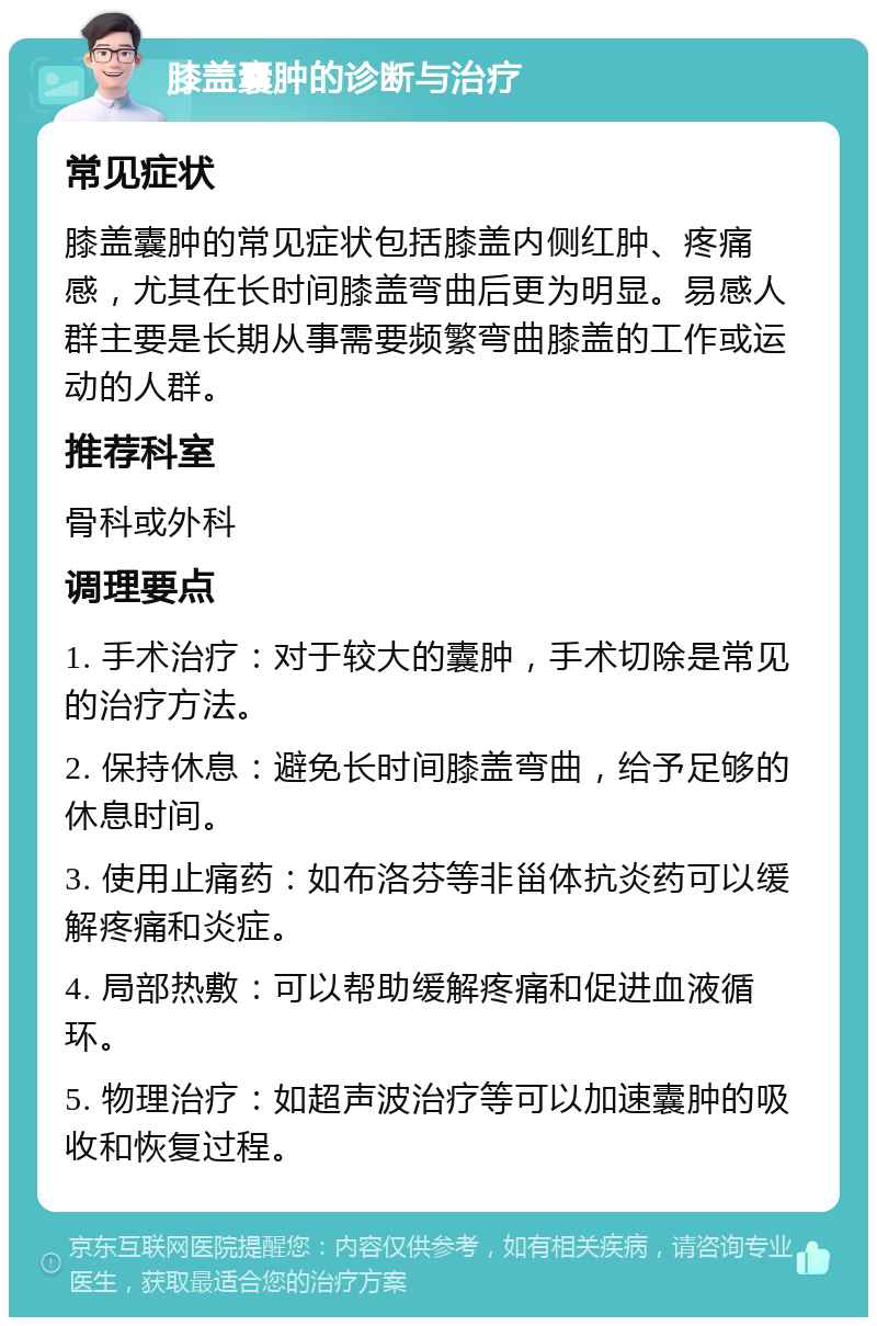 膝盖囊肿的诊断与治疗 常见症状 膝盖囊肿的常见症状包括膝盖内侧红肿、疼痛感，尤其在长时间膝盖弯曲后更为明显。易感人群主要是长期从事需要频繁弯曲膝盖的工作或运动的人群。 推荐科室 骨科或外科 调理要点 1. 手术治疗：对于较大的囊肿，手术切除是常见的治疗方法。 2. 保持休息：避免长时间膝盖弯曲，给予足够的休息时间。 3. 使用止痛药：如布洛芬等非甾体抗炎药可以缓解疼痛和炎症。 4. 局部热敷：可以帮助缓解疼痛和促进血液循环。 5. 物理治疗：如超声波治疗等可以加速囊肿的吸收和恢复过程。