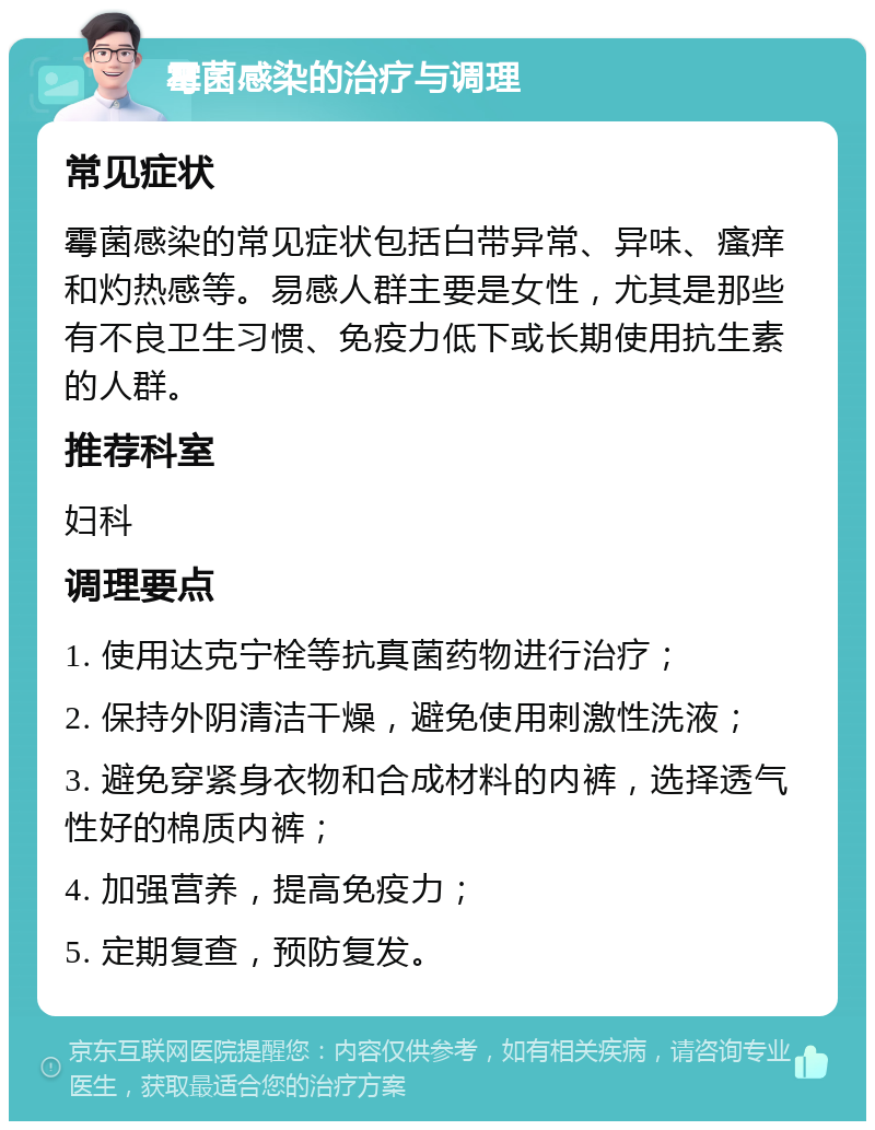 霉菌感染的治疗与调理 常见症状 霉菌感染的常见症状包括白带异常、异味、瘙痒和灼热感等。易感人群主要是女性，尤其是那些有不良卫生习惯、免疫力低下或长期使用抗生素的人群。 推荐科室 妇科 调理要点 1. 使用达克宁栓等抗真菌药物进行治疗； 2. 保持外阴清洁干燥，避免使用刺激性洗液； 3. 避免穿紧身衣物和合成材料的内裤，选择透气性好的棉质内裤； 4. 加强营养，提高免疫力； 5. 定期复查，预防复发。