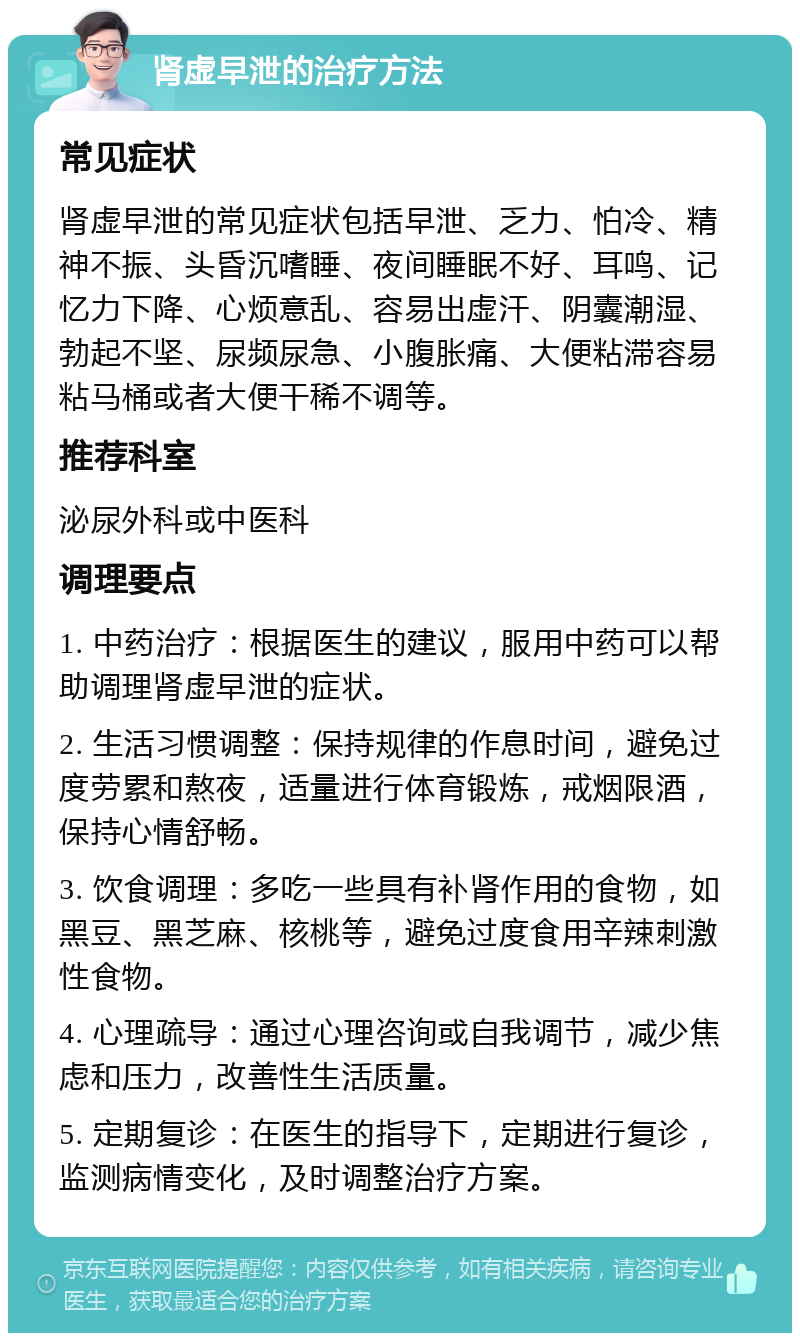 肾虚早泄的治疗方法 常见症状 肾虚早泄的常见症状包括早泄、乏力、怕冷、精神不振、头昏沉嗜睡、夜间睡眠不好、耳鸣、记忆力下降、心烦意乱、容易出虚汗、阴囊潮湿、勃起不坚、尿频尿急、小腹胀痛、大便粘滞容易粘马桶或者大便干稀不调等。 推荐科室 泌尿外科或中医科 调理要点 1. 中药治疗：根据医生的建议，服用中药可以帮助调理肾虚早泄的症状。 2. 生活习惯调整：保持规律的作息时间，避免过度劳累和熬夜，适量进行体育锻炼，戒烟限酒，保持心情舒畅。 3. 饮食调理：多吃一些具有补肾作用的食物，如黑豆、黑芝麻、核桃等，避免过度食用辛辣刺激性食物。 4. 心理疏导：通过心理咨询或自我调节，减少焦虑和压力，改善性生活质量。 5. 定期复诊：在医生的指导下，定期进行复诊，监测病情变化，及时调整治疗方案。