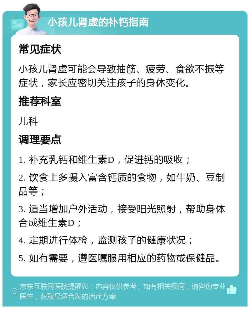 小孩儿肾虚的补钙指南 常见症状 小孩儿肾虚可能会导致抽筋、疲劳、食欲不振等症状，家长应密切关注孩子的身体变化。 推荐科室 儿科 调理要点 1. 补充乳钙和维生素D，促进钙的吸收； 2. 饮食上多摄入富含钙质的食物，如牛奶、豆制品等； 3. 适当增加户外活动，接受阳光照射，帮助身体合成维生素D； 4. 定期进行体检，监测孩子的健康状况； 5. 如有需要，遵医嘱服用相应的药物或保健品。