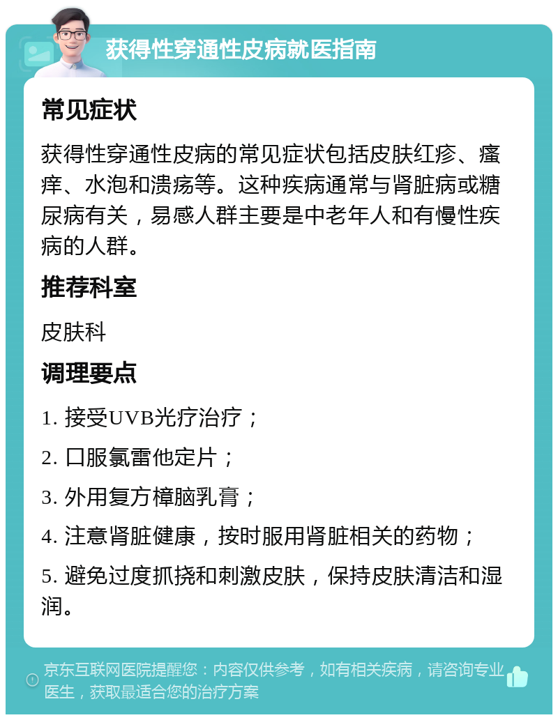 获得性穿通性皮病就医指南 常见症状 获得性穿通性皮病的常见症状包括皮肤红疹、瘙痒、水泡和溃疡等。这种疾病通常与肾脏病或糖尿病有关，易感人群主要是中老年人和有慢性疾病的人群。 推荐科室 皮肤科 调理要点 1. 接受UVB光疗治疗； 2. 口服氯雷他定片； 3. 外用复方樟脑乳膏； 4. 注意肾脏健康，按时服用肾脏相关的药物； 5. 避免过度抓挠和刺激皮肤，保持皮肤清洁和湿润。