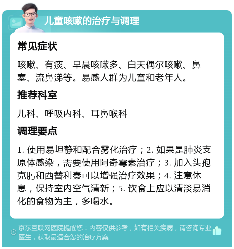 儿童咳嗽的治疗与调理 常见症状 咳嗽、有痰、早晨咳嗽多、白天偶尔咳嗽、鼻塞、流鼻涕等。易感人群为儿童和老年人。 推荐科室 儿科、呼吸内科、耳鼻喉科 调理要点 1. 使用易坦静和配合雾化治疗；2. 如果是肺炎支原体感染，需要使用阿奇霉素治疗；3. 加入头孢克肟和西替利秦可以增强治疗效果；4. 注意休息，保持室内空气清新；5. 饮食上应以清淡易消化的食物为主，多喝水。