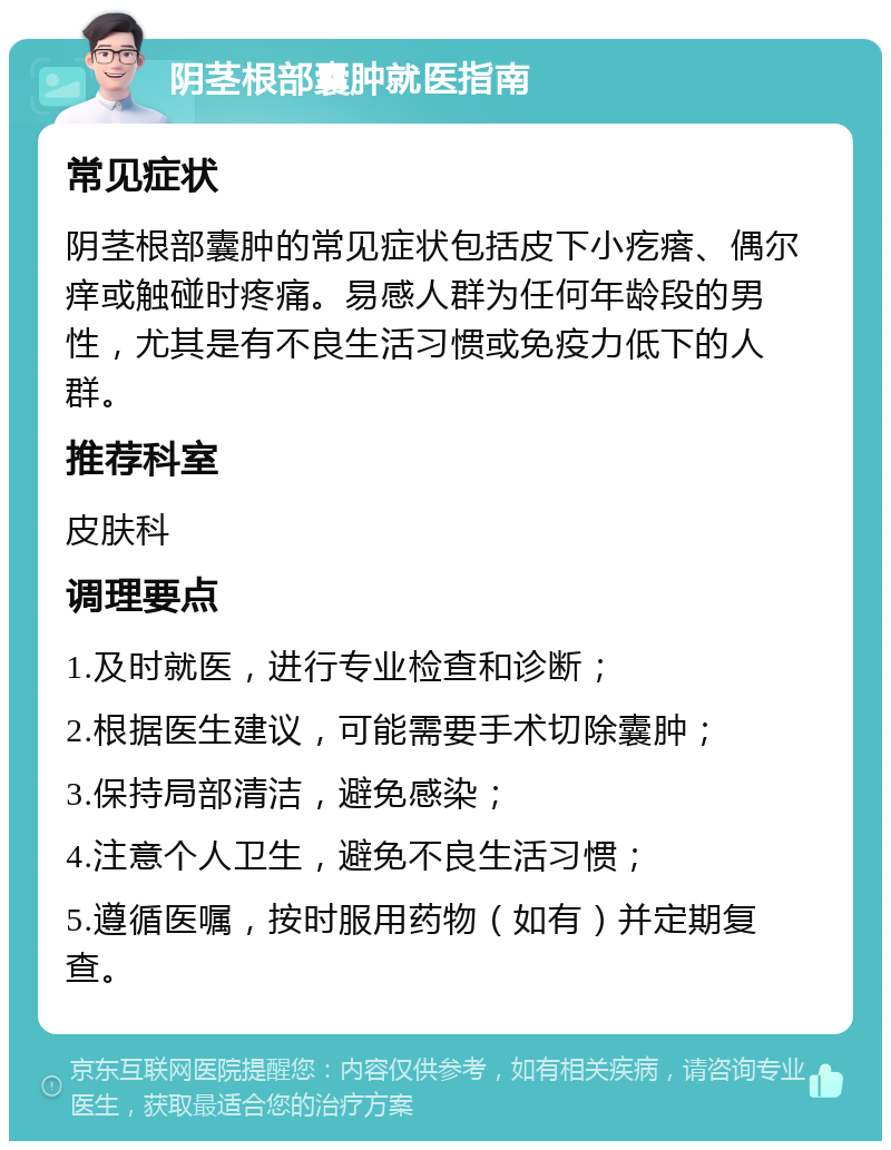 阴茎根部囊肿就医指南 常见症状 阴茎根部囊肿的常见症状包括皮下小疙瘩、偶尔痒或触碰时疼痛。易感人群为任何年龄段的男性，尤其是有不良生活习惯或免疫力低下的人群。 推荐科室 皮肤科 调理要点 1.及时就医，进行专业检查和诊断； 2.根据医生建议，可能需要手术切除囊肿； 3.保持局部清洁，避免感染； 4.注意个人卫生，避免不良生活习惯； 5.遵循医嘱，按时服用药物（如有）并定期复查。