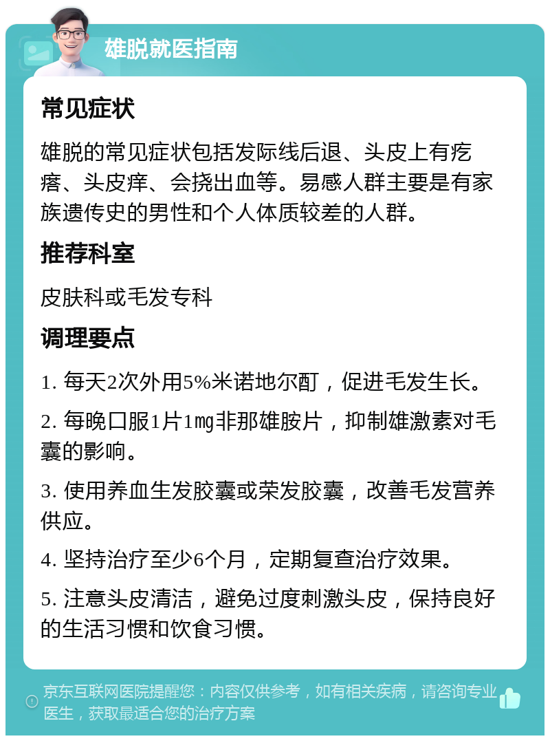 雄脱就医指南 常见症状 雄脱的常见症状包括发际线后退、头皮上有疙瘩、头皮痒、会挠出血等。易感人群主要是有家族遗传史的男性和个人体质较差的人群。 推荐科室 皮肤科或毛发专科 调理要点 1. 每天2次外用5%米诺地尔酊，促进毛发生长。 2. 每晚口服1片1㎎非那雄胺片，抑制雄激素对毛囊的影响。 3. 使用养血生发胶囊或荣发胶囊，改善毛发营养供应。 4. 坚持治疗至少6个月，定期复查治疗效果。 5. 注意头皮清洁，避免过度刺激头皮，保持良好的生活习惯和饮食习惯。