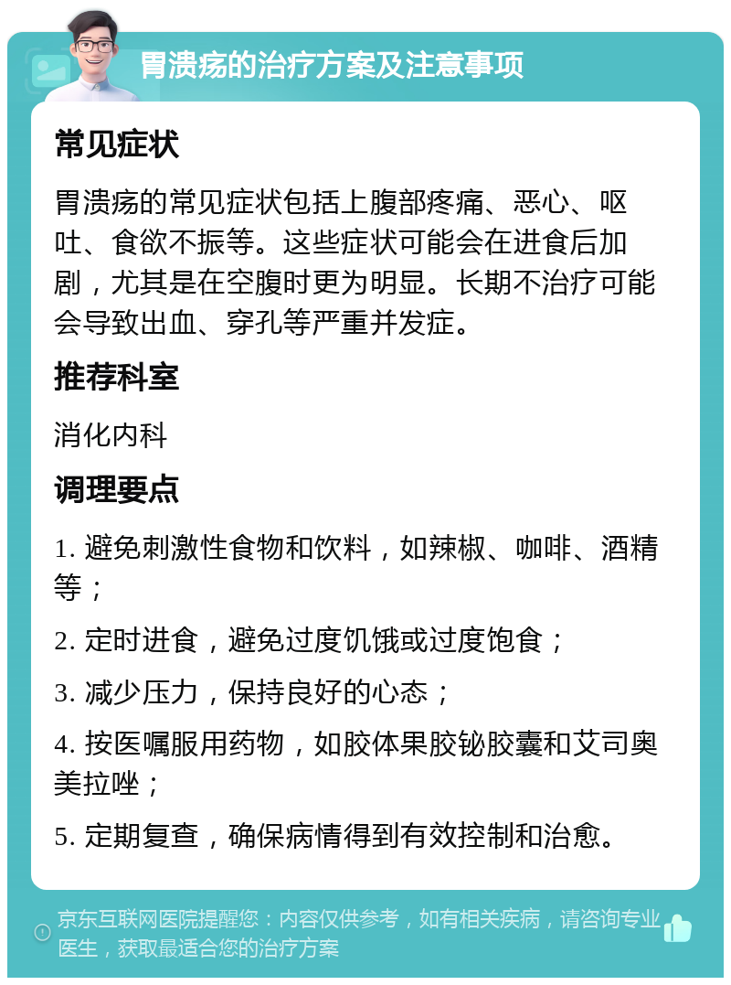 胃溃疡的治疗方案及注意事项 常见症状 胃溃疡的常见症状包括上腹部疼痛、恶心、呕吐、食欲不振等。这些症状可能会在进食后加剧，尤其是在空腹时更为明显。长期不治疗可能会导致出血、穿孔等严重并发症。 推荐科室 消化内科 调理要点 1. 避免刺激性食物和饮料，如辣椒、咖啡、酒精等； 2. 定时进食，避免过度饥饿或过度饱食； 3. 减少压力，保持良好的心态； 4. 按医嘱服用药物，如胶体果胶铋胶囊和艾司奥美拉唑； 5. 定期复查，确保病情得到有效控制和治愈。