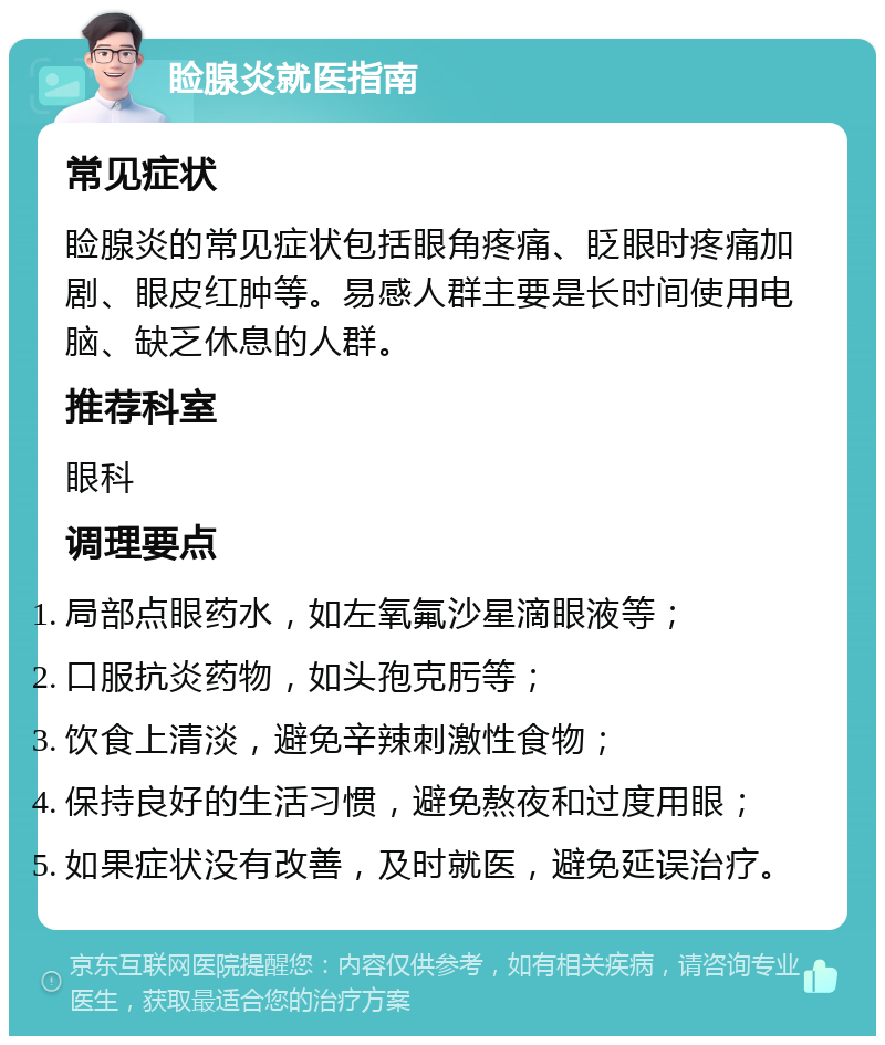 睑腺炎就医指南 常见症状 睑腺炎的常见症状包括眼角疼痛、眨眼时疼痛加剧、眼皮红肿等。易感人群主要是长时间使用电脑、缺乏休息的人群。 推荐科室 眼科 调理要点 局部点眼药水，如左氧氟沙星滴眼液等； 口服抗炎药物，如头孢克肟等； 饮食上清淡，避免辛辣刺激性食物； 保持良好的生活习惯，避免熬夜和过度用眼； 如果症状没有改善，及时就医，避免延误治疗。