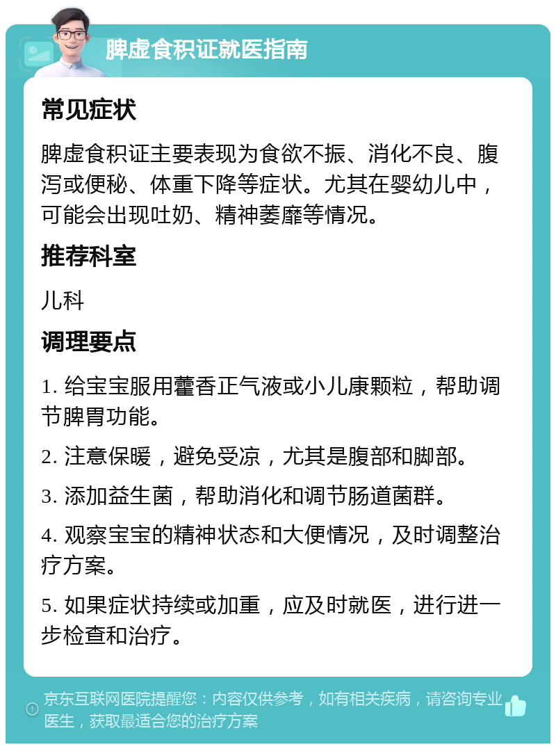 脾虚食积证就医指南 常见症状 脾虚食积证主要表现为食欲不振、消化不良、腹泻或便秘、体重下降等症状。尤其在婴幼儿中，可能会出现吐奶、精神萎靡等情况。 推荐科室 儿科 调理要点 1. 给宝宝服用藿香正气液或小儿康颗粒，帮助调节脾胃功能。 2. 注意保暖，避免受凉，尤其是腹部和脚部。 3. 添加益生菌，帮助消化和调节肠道菌群。 4. 观察宝宝的精神状态和大便情况，及时调整治疗方案。 5. 如果症状持续或加重，应及时就医，进行进一步检查和治疗。