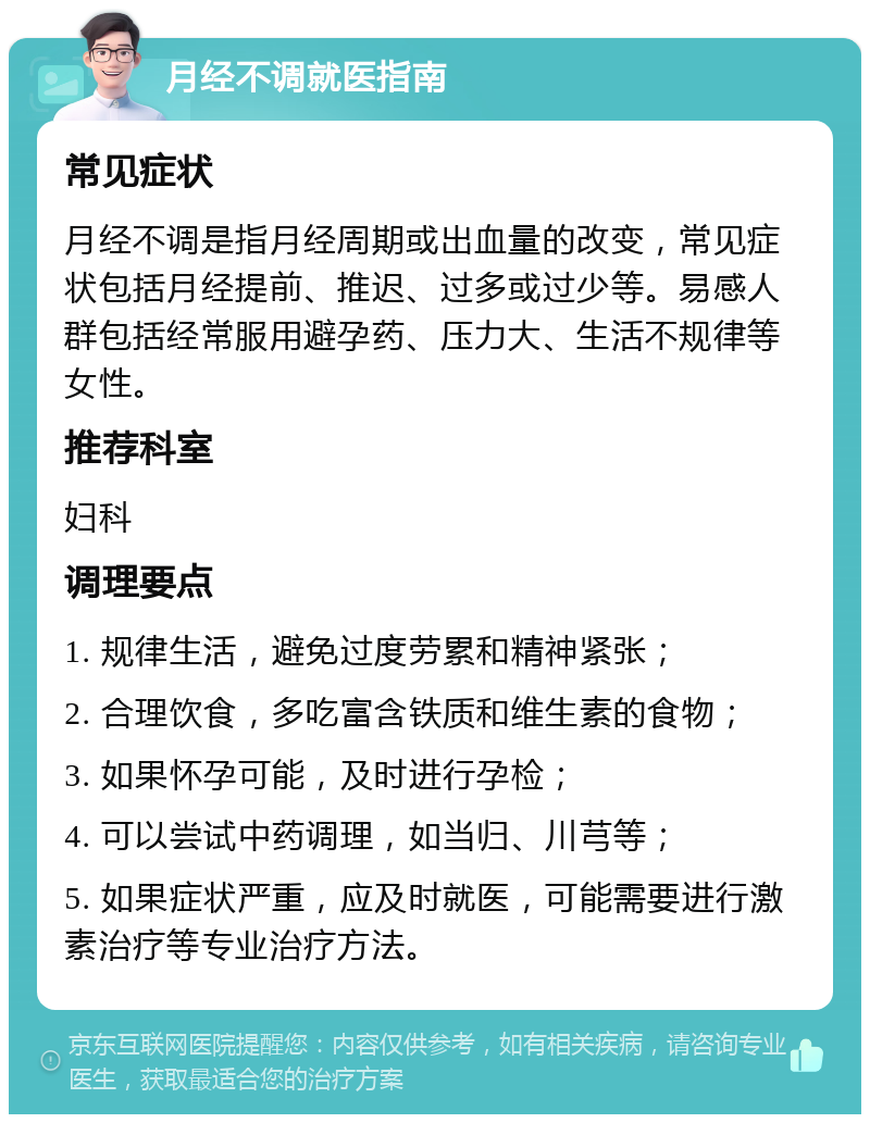 月经不调就医指南 常见症状 月经不调是指月经周期或出血量的改变，常见症状包括月经提前、推迟、过多或过少等。易感人群包括经常服用避孕药、压力大、生活不规律等女性。 推荐科室 妇科 调理要点 1. 规律生活，避免过度劳累和精神紧张； 2. 合理饮食，多吃富含铁质和维生素的食物； 3. 如果怀孕可能，及时进行孕检； 4. 可以尝试中药调理，如当归、川芎等； 5. 如果症状严重，应及时就医，可能需要进行激素治疗等专业治疗方法。