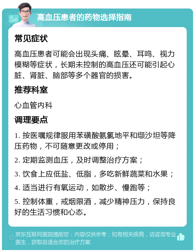 高血压患者的药物选择指南 常见症状 高血压患者可能会出现头痛、眩晕、耳鸣、视力模糊等症状，长期未控制的高血压还可能引起心脏、肾脏、脑部等多个器官的损害。 推荐科室 心血管内科 调理要点 1. 按医嘱规律服用苯磺酸氨氯地平和缬沙坦等降压药物，不可随意更改或停用； 2. 定期监测血压，及时调整治疗方案； 3. 饮食上应低盐、低脂，多吃新鲜蔬菜和水果； 4. 适当进行有氧运动，如散步、慢跑等； 5. 控制体重，戒烟限酒，减少精神压力，保持良好的生活习惯和心态。