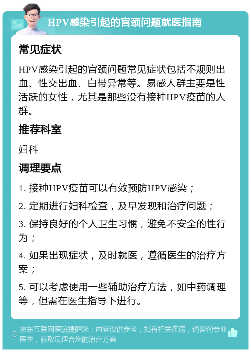 HPV感染引起的宫颈问题就医指南 常见症状 HPV感染引起的宫颈问题常见症状包括不规则出血、性交出血、白带异常等。易感人群主要是性活跃的女性，尤其是那些没有接种HPV疫苗的人群。 推荐科室 妇科 调理要点 1. 接种HPV疫苗可以有效预防HPV感染； 2. 定期进行妇科检查，及早发现和治疗问题； 3. 保持良好的个人卫生习惯，避免不安全的性行为； 4. 如果出现症状，及时就医，遵循医生的治疗方案； 5. 可以考虑使用一些辅助治疗方法，如中药调理等，但需在医生指导下进行。