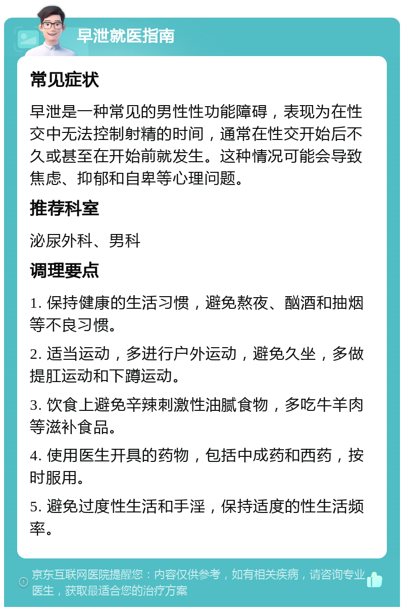 早泄就医指南 常见症状 早泄是一种常见的男性性功能障碍，表现为在性交中无法控制射精的时间，通常在性交开始后不久或甚至在开始前就发生。这种情况可能会导致焦虑、抑郁和自卑等心理问题。 推荐科室 泌尿外科、男科 调理要点 1. 保持健康的生活习惯，避免熬夜、酗酒和抽烟等不良习惯。 2. 适当运动，多进行户外运动，避免久坐，多做提肛运动和下蹲运动。 3. 饮食上避免辛辣刺激性油腻食物，多吃牛羊肉等滋补食品。 4. 使用医生开具的药物，包括中成药和西药，按时服用。 5. 避免过度性生活和手淫，保持适度的性生活频率。