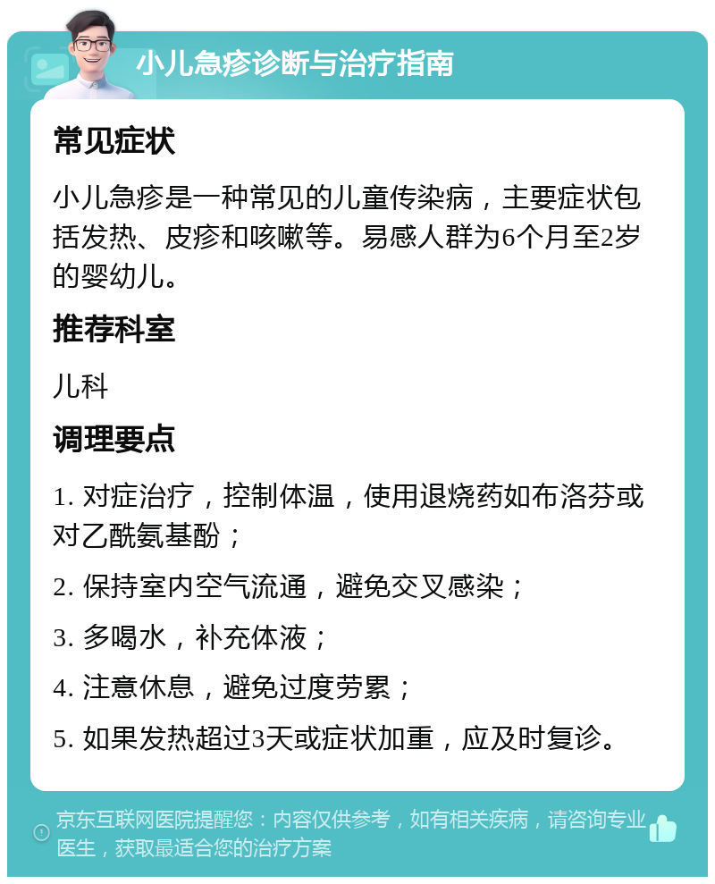 小儿急疹诊断与治疗指南 常见症状 小儿急疹是一种常见的儿童传染病，主要症状包括发热、皮疹和咳嗽等。易感人群为6个月至2岁的婴幼儿。 推荐科室 儿科 调理要点 1. 对症治疗，控制体温，使用退烧药如布洛芬或对乙酰氨基酚； 2. 保持室内空气流通，避免交叉感染； 3. 多喝水，补充体液； 4. 注意休息，避免过度劳累； 5. 如果发热超过3天或症状加重，应及时复诊。