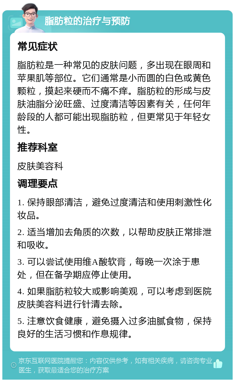 脂肪粒的治疗与预防 常见症状 脂肪粒是一种常见的皮肤问题，多出现在眼周和苹果肌等部位。它们通常是小而圆的白色或黄色颗粒，摸起来硬而不痛不痒。脂肪粒的形成与皮肤油脂分泌旺盛、过度清洁等因素有关，任何年龄段的人都可能出现脂肪粒，但更常见于年轻女性。 推荐科室 皮肤美容科 调理要点 1. 保持眼部清洁，避免过度清洁和使用刺激性化妆品。 2. 适当增加去角质的次数，以帮助皮肤正常排泄和吸收。 3. 可以尝试使用维A酸软膏，每晚一次涂于患处，但在备孕期应停止使用。 4. 如果脂肪粒较大或影响美观，可以考虑到医院皮肤美容科进行针清去除。 5. 注意饮食健康，避免摄入过多油腻食物，保持良好的生活习惯和作息规律。