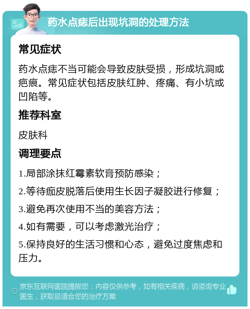 药水点痣后出现坑洞的处理方法 常见症状 药水点痣不当可能会导致皮肤受损，形成坑洞或疤痕。常见症状包括皮肤红肿、疼痛、有小坑或凹陷等。 推荐科室 皮肤科 调理要点 1.局部涂抹红霉素软膏预防感染； 2.等待痂皮脱落后使用生长因子凝胶进行修复； 3.避免再次使用不当的美容方法； 4.如有需要，可以考虑激光治疗； 5.保持良好的生活习惯和心态，避免过度焦虑和压力。