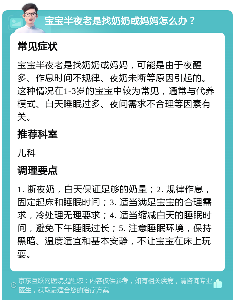 宝宝半夜老是找奶奶或妈妈怎么办？ 常见症状 宝宝半夜老是找奶奶或妈妈，可能是由于夜醒多、作息时间不规律、夜奶未断等原因引起的。这种情况在1-3岁的宝宝中较为常见，通常与代养模式、白天睡眠过多、夜间需求不合理等因素有关。 推荐科室 儿科 调理要点 1. 断夜奶，白天保证足够的奶量；2. 规律作息，固定起床和睡眠时间；3. 适当满足宝宝的合理需求，冷处理无理要求；4. 适当缩减白天的睡眠时间，避免下午睡眠过长；5. 注意睡眠环境，保持黑暗、温度适宜和基本安静，不让宝宝在床上玩耍。