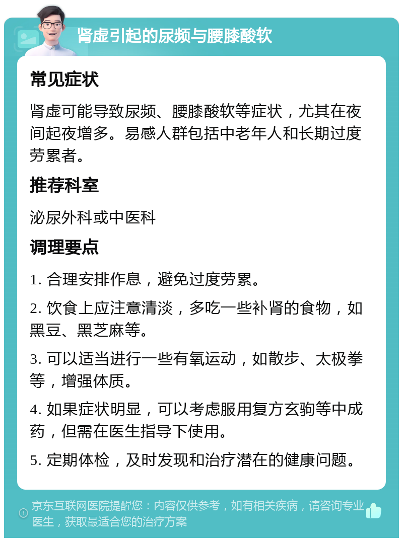 肾虚引起的尿频与腰膝酸软 常见症状 肾虚可能导致尿频、腰膝酸软等症状，尤其在夜间起夜增多。易感人群包括中老年人和长期过度劳累者。 推荐科室 泌尿外科或中医科 调理要点 1. 合理安排作息，避免过度劳累。 2. 饮食上应注意清淡，多吃一些补肾的食物，如黑豆、黑芝麻等。 3. 可以适当进行一些有氧运动，如散步、太极拳等，增强体质。 4. 如果症状明显，可以考虑服用复方玄驹等中成药，但需在医生指导下使用。 5. 定期体检，及时发现和治疗潜在的健康问题。