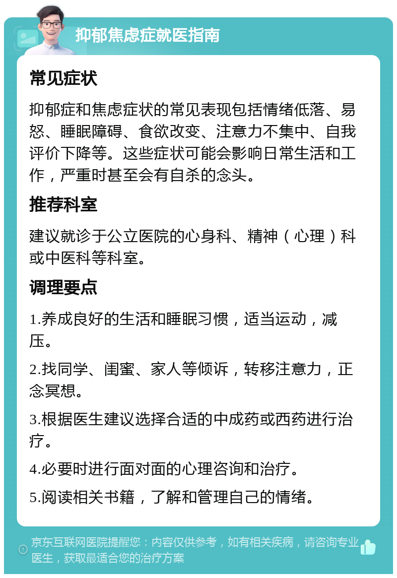 抑郁焦虑症就医指南 常见症状 抑郁症和焦虑症状的常见表现包括情绪低落、易怒、睡眠障碍、食欲改变、注意力不集中、自我评价下降等。这些症状可能会影响日常生活和工作，严重时甚至会有自杀的念头。 推荐科室 建议就诊于公立医院的心身科、精神（心理）科或中医科等科室。 调理要点 1.养成良好的生活和睡眠习惯，适当运动，减压。 2.找同学、闺蜜、家人等倾诉，转移注意力，正念冥想。 3.根据医生建议选择合适的中成药或西药进行治疗。 4.必要时进行面对面的心理咨询和治疗。 5.阅读相关书籍，了解和管理自己的情绪。