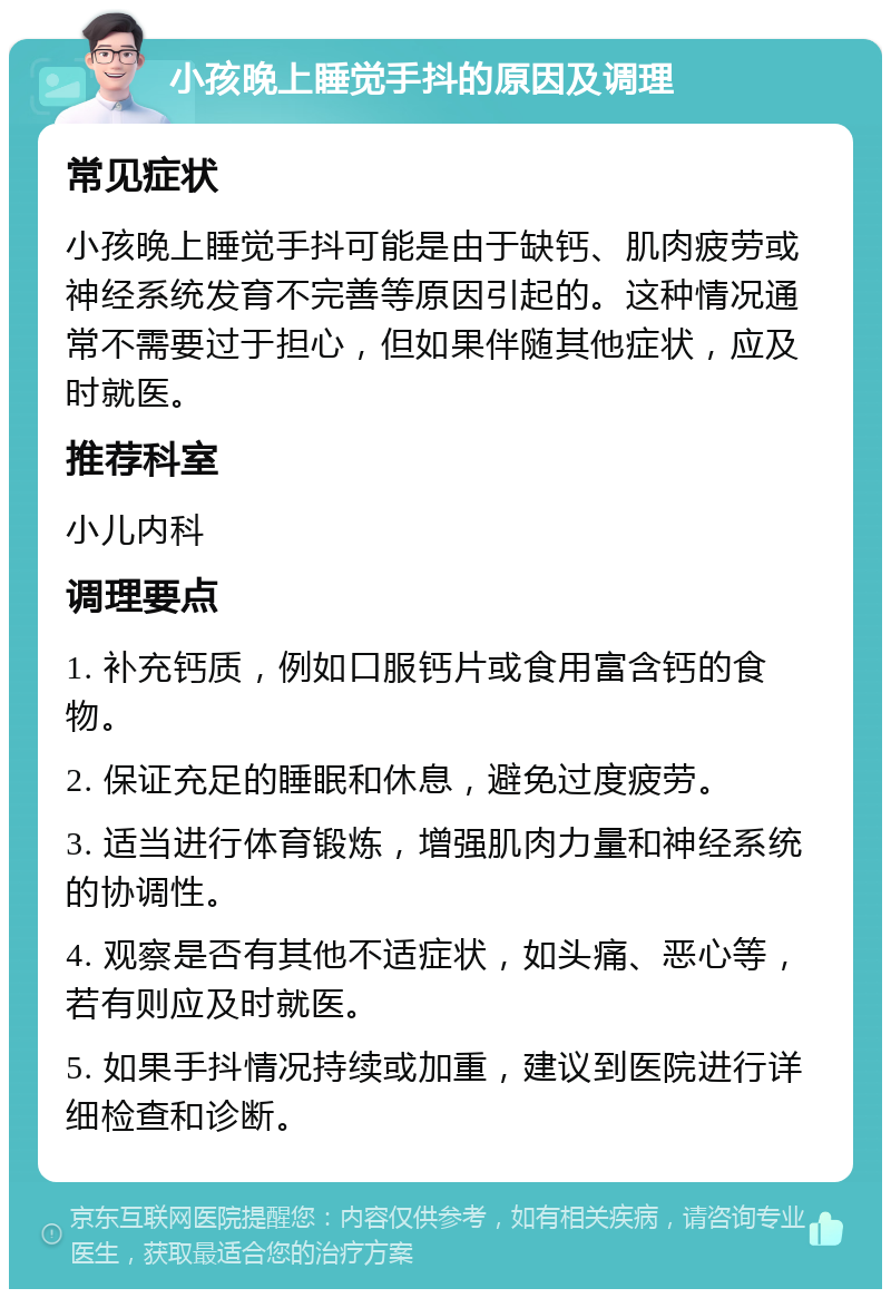 小孩晚上睡觉手抖的原因及调理 常见症状 小孩晚上睡觉手抖可能是由于缺钙、肌肉疲劳或神经系统发育不完善等原因引起的。这种情况通常不需要过于担心，但如果伴随其他症状，应及时就医。 推荐科室 小儿内科 调理要点 1. 补充钙质，例如口服钙片或食用富含钙的食物。 2. 保证充足的睡眠和休息，避免过度疲劳。 3. 适当进行体育锻炼，增强肌肉力量和神经系统的协调性。 4. 观察是否有其他不适症状，如头痛、恶心等，若有则应及时就医。 5. 如果手抖情况持续或加重，建议到医院进行详细检查和诊断。