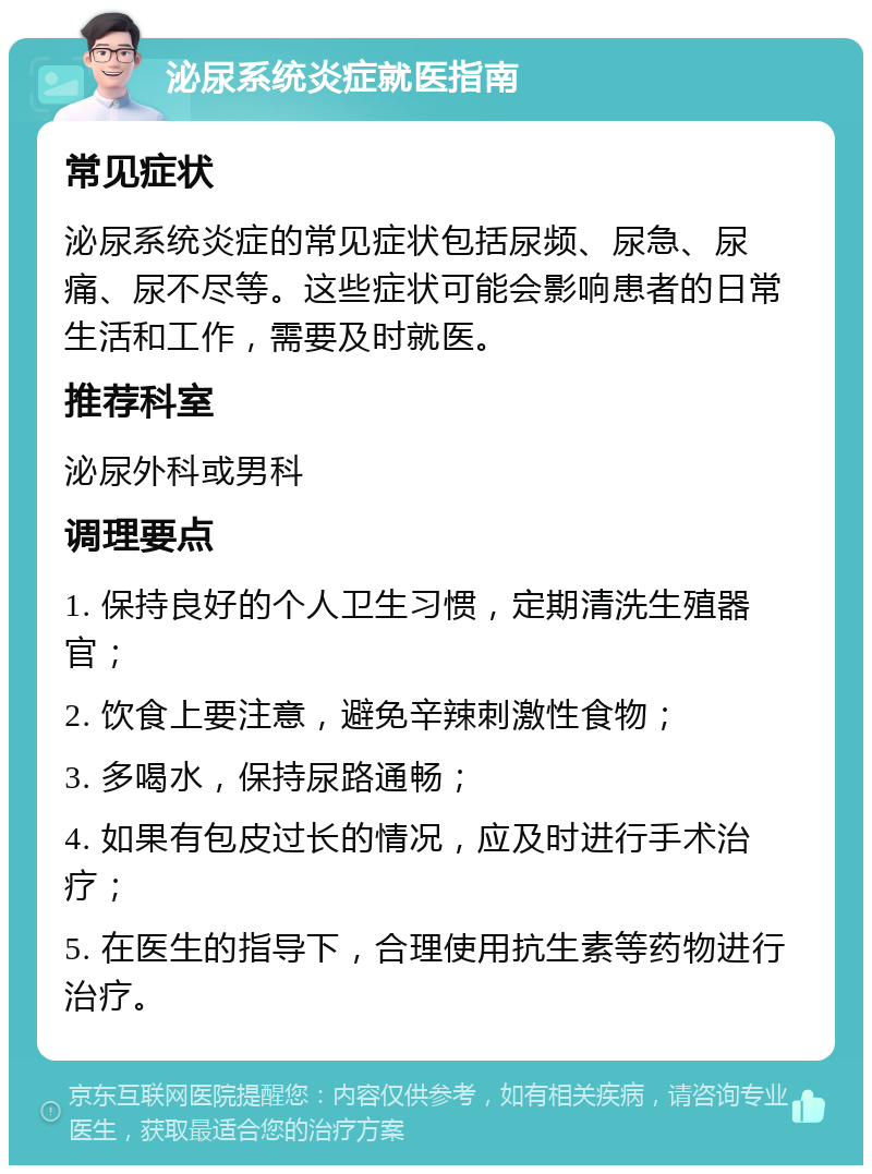 泌尿系统炎症就医指南 常见症状 泌尿系统炎症的常见症状包括尿频、尿急、尿痛、尿不尽等。这些症状可能会影响患者的日常生活和工作，需要及时就医。 推荐科室 泌尿外科或男科 调理要点 1. 保持良好的个人卫生习惯，定期清洗生殖器官； 2. 饮食上要注意，避免辛辣刺激性食物； 3. 多喝水，保持尿路通畅； 4. 如果有包皮过长的情况，应及时进行手术治疗； 5. 在医生的指导下，合理使用抗生素等药物进行治疗。