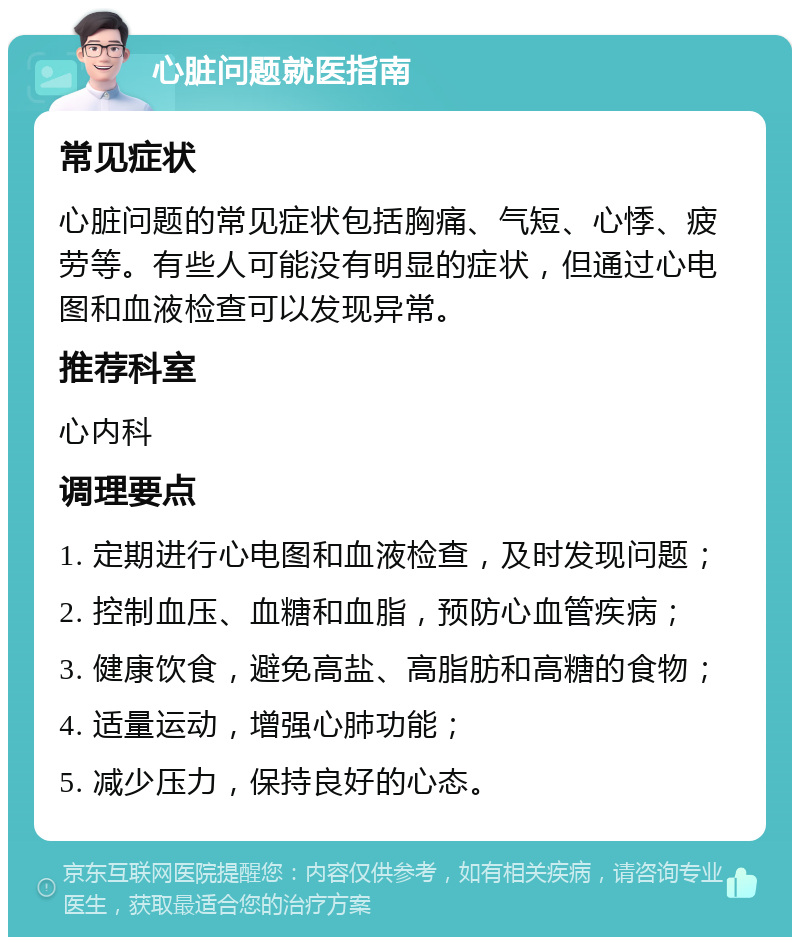 心脏问题就医指南 常见症状 心脏问题的常见症状包括胸痛、气短、心悸、疲劳等。有些人可能没有明显的症状，但通过心电图和血液检查可以发现异常。 推荐科室 心内科 调理要点 1. 定期进行心电图和血液检查，及时发现问题； 2. 控制血压、血糖和血脂，预防心血管疾病； 3. 健康饮食，避免高盐、高脂肪和高糖的食物； 4. 适量运动，增强心肺功能； 5. 减少压力，保持良好的心态。