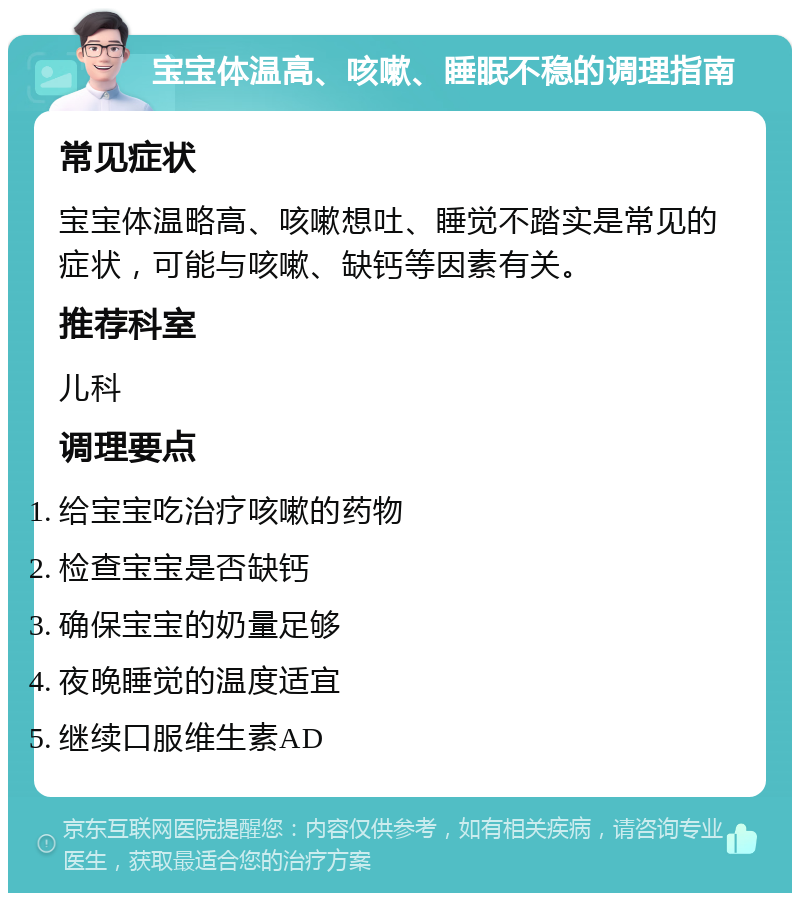 宝宝体温高、咳嗽、睡眠不稳的调理指南 常见症状 宝宝体温略高、咳嗽想吐、睡觉不踏实是常见的症状，可能与咳嗽、缺钙等因素有关。 推荐科室 儿科 调理要点 给宝宝吃治疗咳嗽的药物 检查宝宝是否缺钙 确保宝宝的奶量足够 夜晚睡觉的温度适宜 继续口服维生素AD