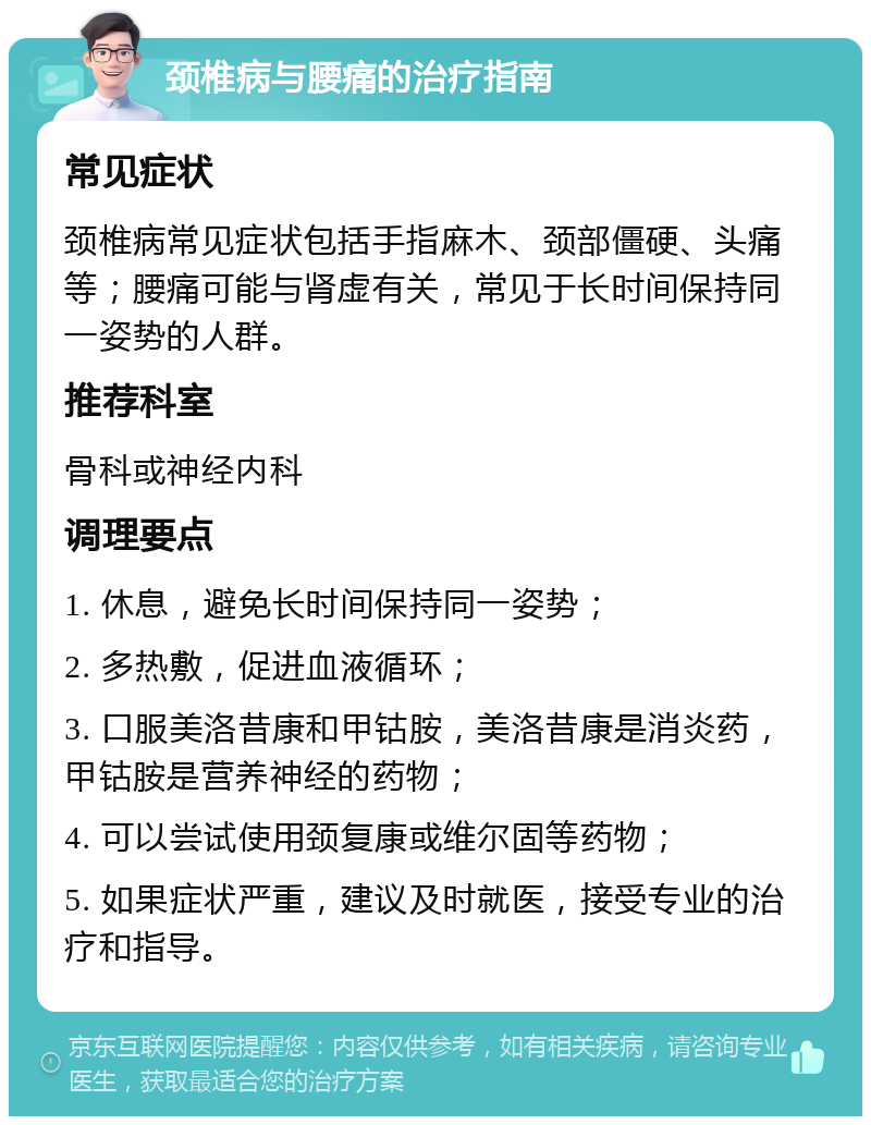 颈椎病与腰痛的治疗指南 常见症状 颈椎病常见症状包括手指麻木、颈部僵硬、头痛等；腰痛可能与肾虚有关，常见于长时间保持同一姿势的人群。 推荐科室 骨科或神经内科 调理要点 1. 休息，避免长时间保持同一姿势； 2. 多热敷，促进血液循环； 3. 口服美洛昔康和甲钴胺，美洛昔康是消炎药，甲钴胺是营养神经的药物； 4. 可以尝试使用颈复康或维尔固等药物； 5. 如果症状严重，建议及时就医，接受专业的治疗和指导。