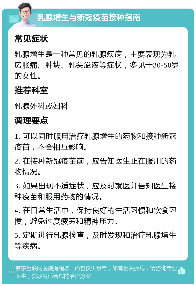 乳腺增生与新冠疫苗接种指南 常见症状 乳腺增生是一种常见的乳腺疾病，主要表现为乳房胀痛、肿块、乳头溢液等症状，多见于30-50岁的女性。 推荐科室 乳腺外科或妇科 调理要点 1. 可以同时服用治疗乳腺增生的药物和接种新冠疫苗，不会相互影响。 2. 在接种新冠疫苗前，应告知医生正在服用的药物情况。 3. 如果出现不适症状，应及时就医并告知医生接种疫苗和服用药物的情况。 4. 在日常生活中，保持良好的生活习惯和饮食习惯，避免过度疲劳和精神压力。 5. 定期进行乳腺检查，及时发现和治疗乳腺增生等疾病。