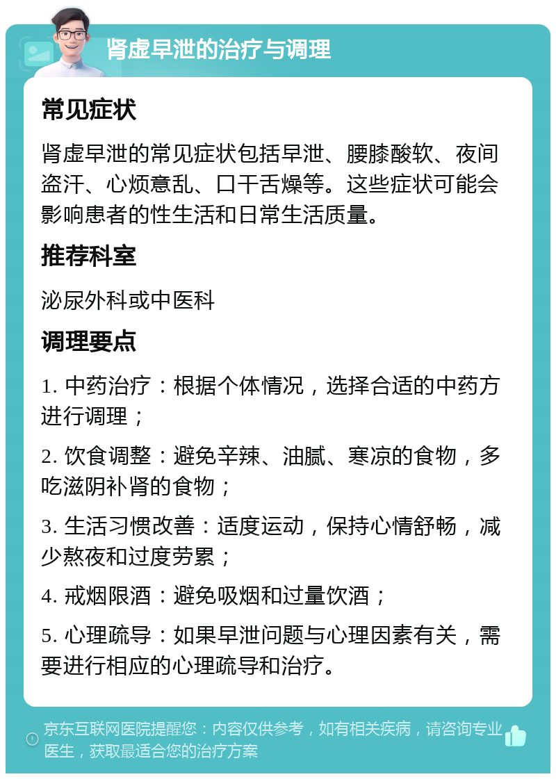 肾虚早泄的治疗与调理 常见症状 肾虚早泄的常见症状包括早泄、腰膝酸软、夜间盗汗、心烦意乱、口干舌燥等。这些症状可能会影响患者的性生活和日常生活质量。 推荐科室 泌尿外科或中医科 调理要点 1. 中药治疗：根据个体情况，选择合适的中药方进行调理； 2. 饮食调整：避免辛辣、油腻、寒凉的食物，多吃滋阴补肾的食物； 3. 生活习惯改善：适度运动，保持心情舒畅，减少熬夜和过度劳累； 4. 戒烟限酒：避免吸烟和过量饮酒； 5. 心理疏导：如果早泄问题与心理因素有关，需要进行相应的心理疏导和治疗。