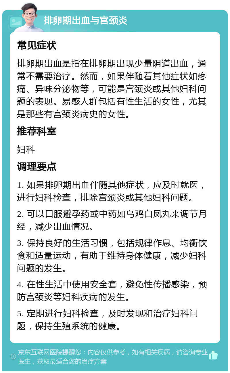 排卵期出血与宫颈炎 常见症状 排卵期出血是指在排卵期出现少量阴道出血，通常不需要治疗。然而，如果伴随着其他症状如疼痛、异味分泌物等，可能是宫颈炎或其他妇科问题的表现。易感人群包括有性生活的女性，尤其是那些有宫颈炎病史的女性。 推荐科室 妇科 调理要点 1. 如果排卵期出血伴随其他症状，应及时就医，进行妇科检查，排除宫颈炎或其他妇科问题。 2. 可以口服避孕药或中药如乌鸡白凤丸来调节月经，减少出血情况。 3. 保持良好的生活习惯，包括规律作息、均衡饮食和适量运动，有助于维持身体健康，减少妇科问题的发生。 4. 在性生活中使用安全套，避免性传播感染，预防宫颈炎等妇科疾病的发生。 5. 定期进行妇科检查，及时发现和治疗妇科问题，保持生殖系统的健康。