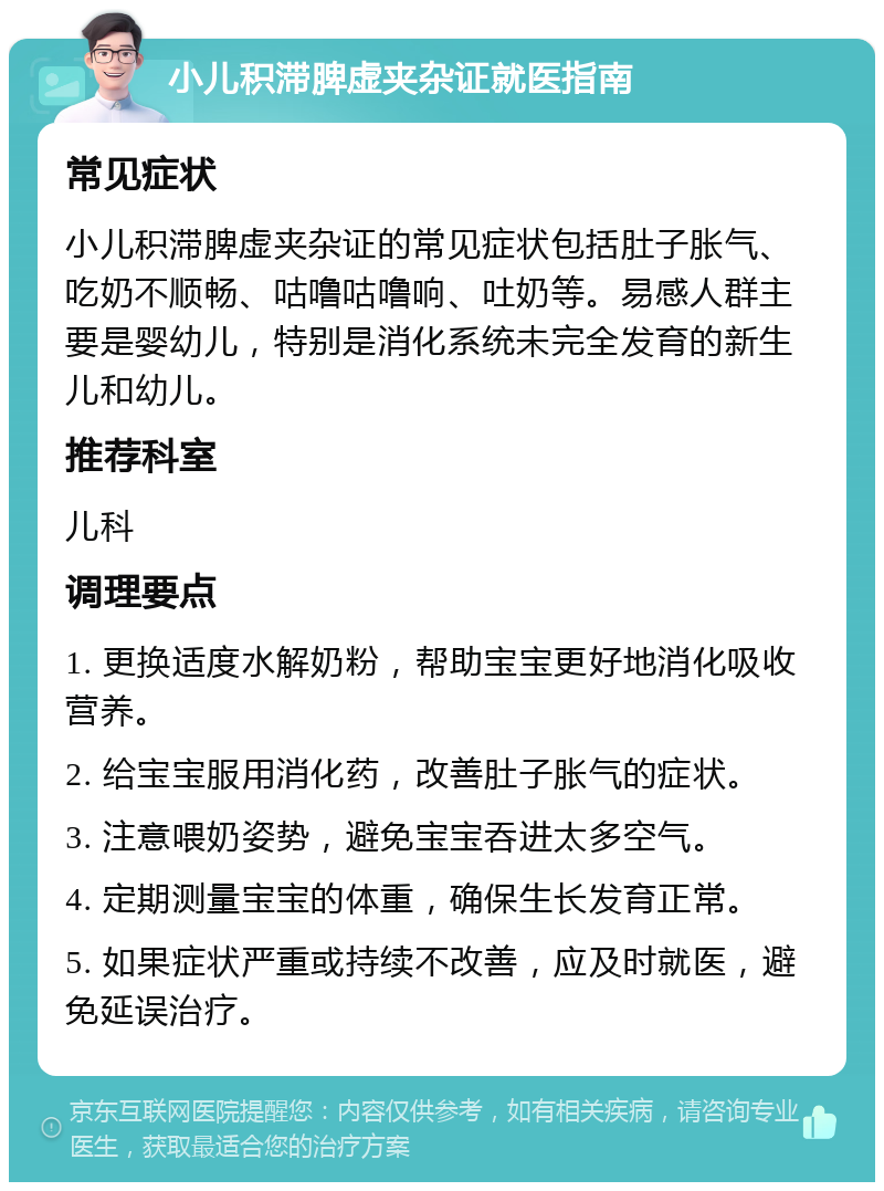 小儿积滞脾虚夹杂证就医指南 常见症状 小儿积滞脾虚夹杂证的常见症状包括肚子胀气、吃奶不顺畅、咕噜咕噜响、吐奶等。易感人群主要是婴幼儿，特别是消化系统未完全发育的新生儿和幼儿。 推荐科室 儿科 调理要点 1. 更换适度水解奶粉，帮助宝宝更好地消化吸收营养。 2. 给宝宝服用消化药，改善肚子胀气的症状。 3. 注意喂奶姿势，避免宝宝吞进太多空气。 4. 定期测量宝宝的体重，确保生长发育正常。 5. 如果症状严重或持续不改善，应及时就医，避免延误治疗。