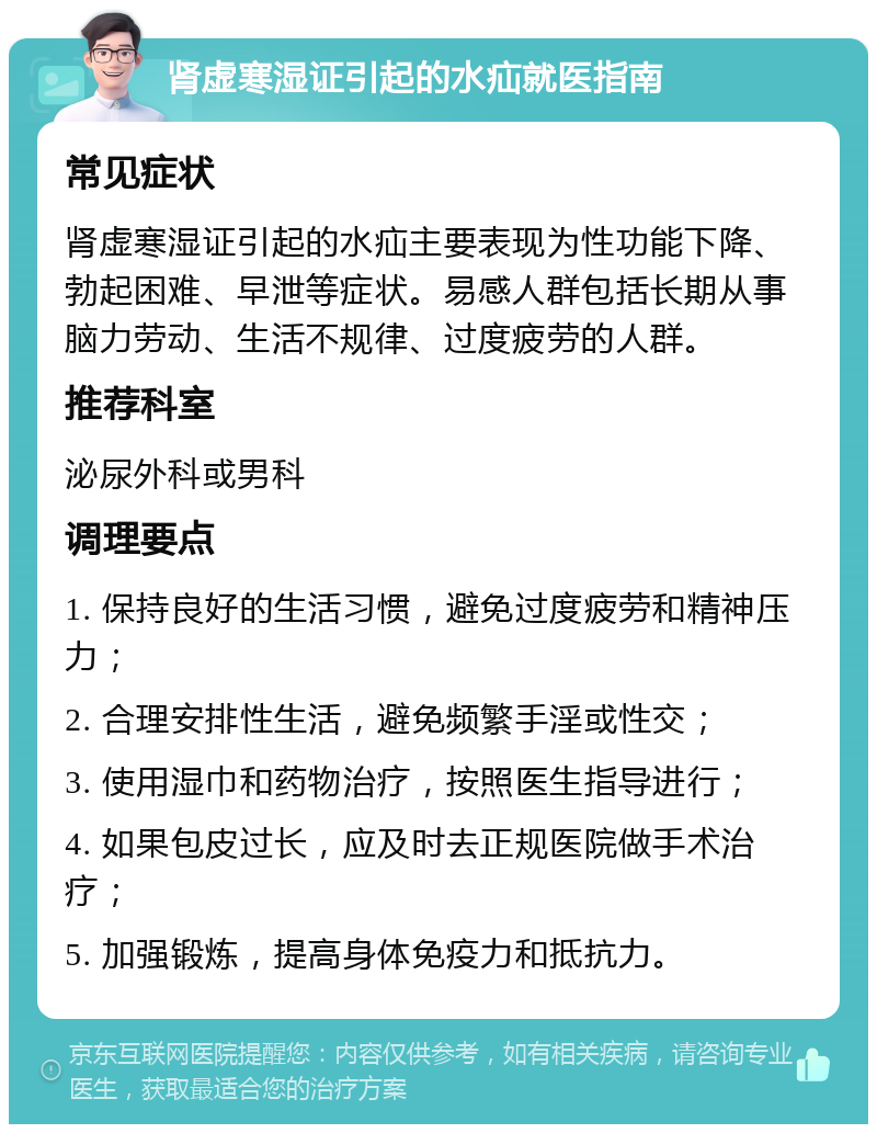 肾虚寒湿证引起的水疝就医指南 常见症状 肾虚寒湿证引起的水疝主要表现为性功能下降、勃起困难、早泄等症状。易感人群包括长期从事脑力劳动、生活不规律、过度疲劳的人群。 推荐科室 泌尿外科或男科 调理要点 1. 保持良好的生活习惯，避免过度疲劳和精神压力； 2. 合理安排性生活，避免频繁手淫或性交； 3. 使用湿巾和药物治疗，按照医生指导进行； 4. 如果包皮过长，应及时去正规医院做手术治疗； 5. 加强锻炼，提高身体免疫力和抵抗力。