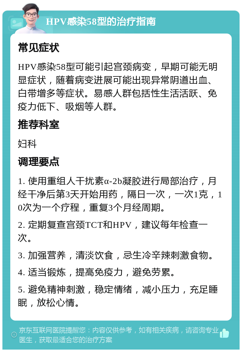 HPV感染58型的治疗指南 常见症状 HPV感染58型可能引起宫颈病变，早期可能无明显症状，随着病变进展可能出现异常阴道出血、白带增多等症状。易感人群包括性生活活跃、免疫力低下、吸烟等人群。 推荐科室 妇科 调理要点 1. 使用重组人干扰素α-2b凝胶进行局部治疗，月经干净后第3天开始用药，隔日一次，一次1克，10次为一个疗程，重复3个月经周期。 2. 定期复查宫颈TCT和HPV，建议每年检查一次。 3. 加强营养，清淡饮食，忌生冷辛辣刺激食物。 4. 适当锻炼，提高免疫力，避免劳累。 5. 避免精神刺激，稳定情绪，减小压力，充足睡眠，放松心情。