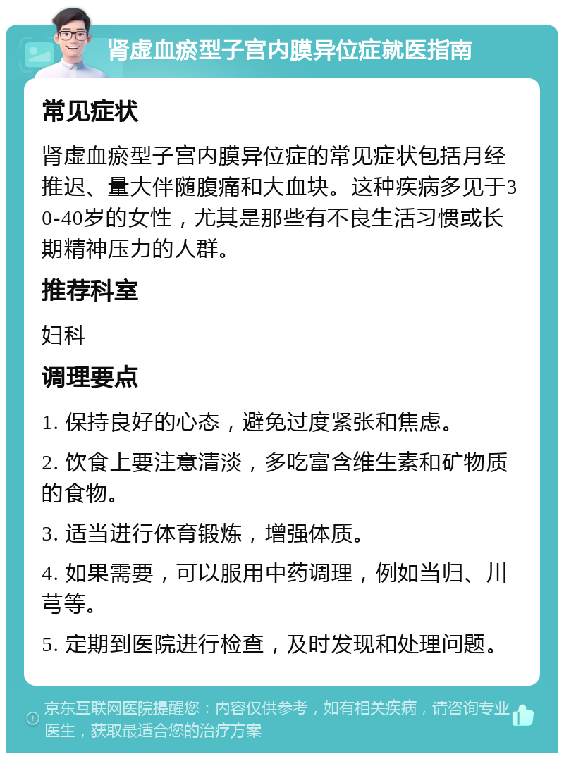 肾虚血瘀型子宫内膜异位症就医指南 常见症状 肾虚血瘀型子宫内膜异位症的常见症状包括月经推迟、量大伴随腹痛和大血块。这种疾病多见于30-40岁的女性，尤其是那些有不良生活习惯或长期精神压力的人群。 推荐科室 妇科 调理要点 1. 保持良好的心态，避免过度紧张和焦虑。 2. 饮食上要注意清淡，多吃富含维生素和矿物质的食物。 3. 适当进行体育锻炼，增强体质。 4. 如果需要，可以服用中药调理，例如当归、川芎等。 5. 定期到医院进行检查，及时发现和处理问题。