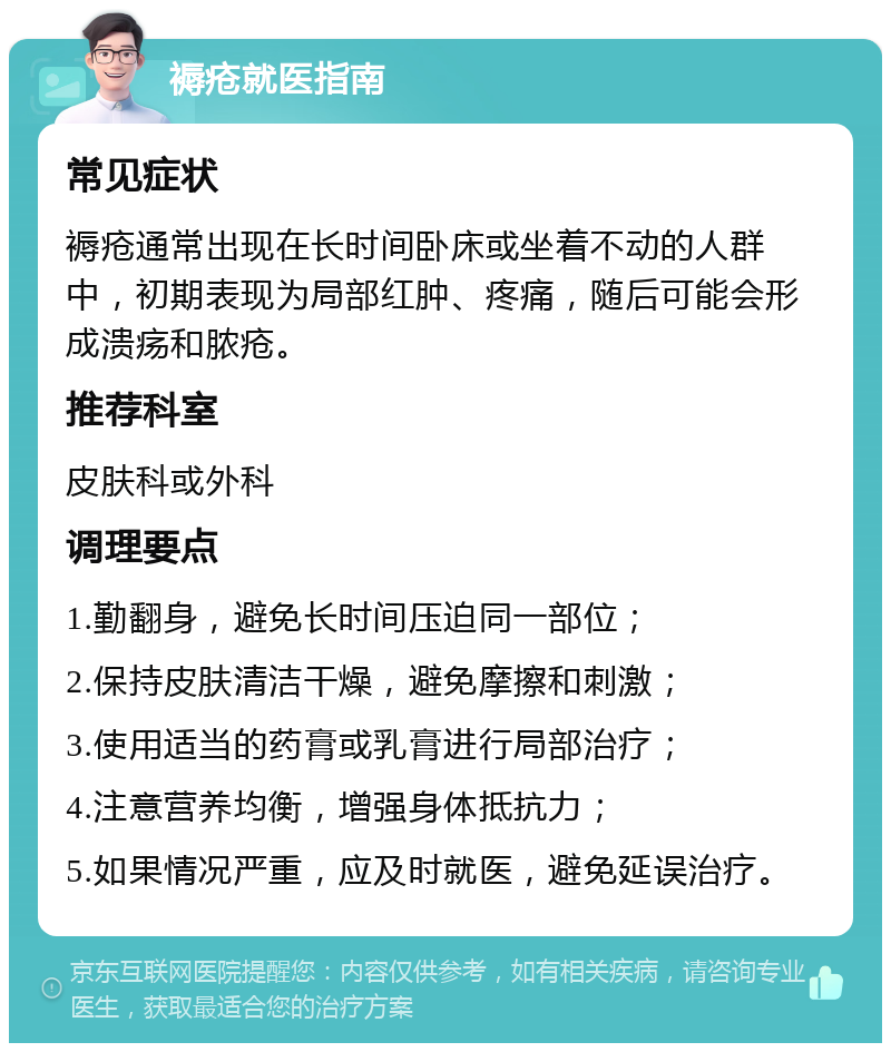 褥疮就医指南 常见症状 褥疮通常出现在长时间卧床或坐着不动的人群中，初期表现为局部红肿、疼痛，随后可能会形成溃疡和脓疮。 推荐科室 皮肤科或外科 调理要点 1.勤翻身，避免长时间压迫同一部位； 2.保持皮肤清洁干燥，避免摩擦和刺激； 3.使用适当的药膏或乳膏进行局部治疗； 4.注意营养均衡，增强身体抵抗力； 5.如果情况严重，应及时就医，避免延误治疗。