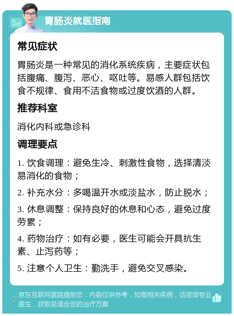 胃肠炎就医指南 常见症状 胃肠炎是一种常见的消化系统疾病，主要症状包括腹痛、腹泻、恶心、呕吐等。易感人群包括饮食不规律、食用不洁食物或过度饮酒的人群。 推荐科室 消化内科或急诊科 调理要点 1. 饮食调理：避免生冷、刺激性食物，选择清淡易消化的食物； 2. 补充水分：多喝温开水或淡盐水，防止脱水； 3. 休息调整：保持良好的休息和心态，避免过度劳累； 4. 药物治疗：如有必要，医生可能会开具抗生素、止泻药等； 5. 注意个人卫生：勤洗手，避免交叉感染。