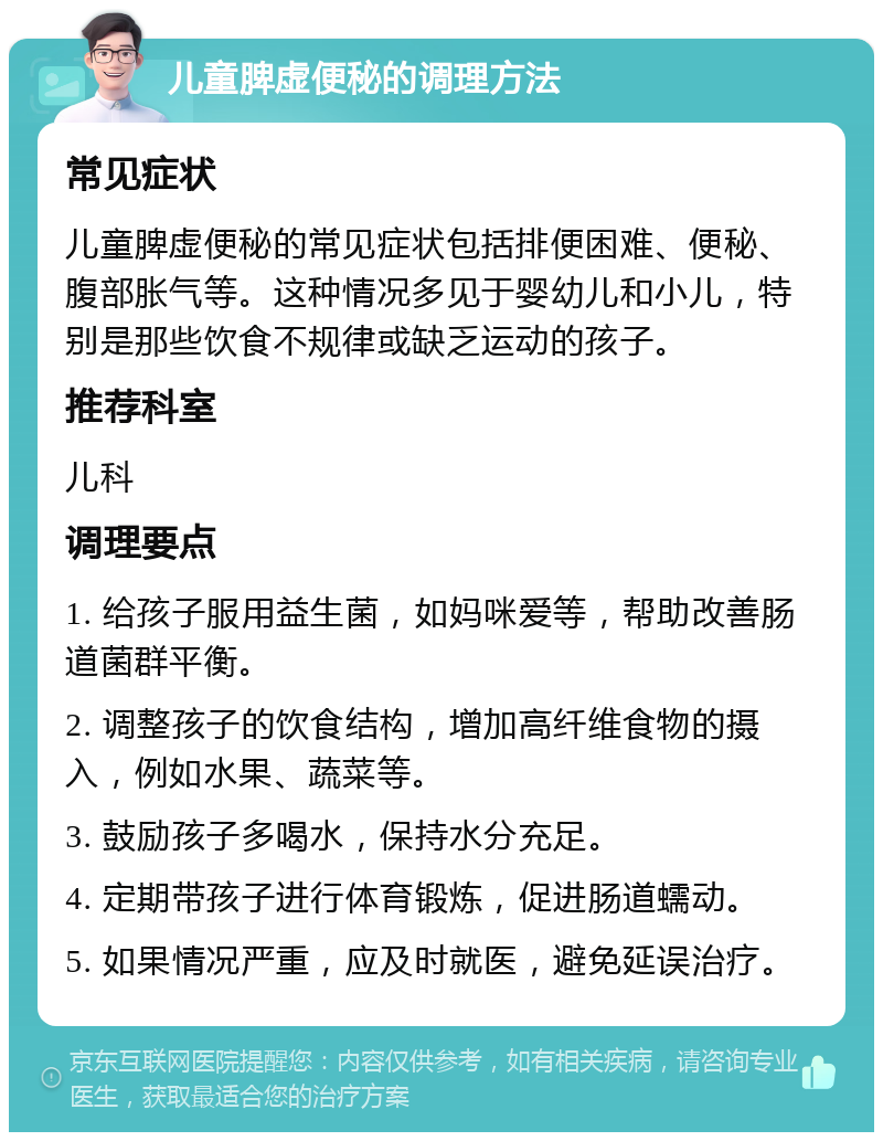 儿童脾虚便秘的调理方法 常见症状 儿童脾虚便秘的常见症状包括排便困难、便秘、腹部胀气等。这种情况多见于婴幼儿和小儿，特别是那些饮食不规律或缺乏运动的孩子。 推荐科室 儿科 调理要点 1. 给孩子服用益生菌，如妈咪爱等，帮助改善肠道菌群平衡。 2. 调整孩子的饮食结构，增加高纤维食物的摄入，例如水果、蔬菜等。 3. 鼓励孩子多喝水，保持水分充足。 4. 定期带孩子进行体育锻炼，促进肠道蠕动。 5. 如果情况严重，应及时就医，避免延误治疗。