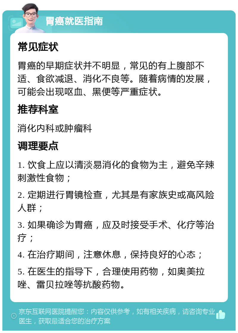 胃癌就医指南 常见症状 胃癌的早期症状并不明显，常见的有上腹部不适、食欲减退、消化不良等。随着病情的发展，可能会出现呕血、黑便等严重症状。 推荐科室 消化内科或肿瘤科 调理要点 1. 饮食上应以清淡易消化的食物为主，避免辛辣刺激性食物； 2. 定期进行胃镜检查，尤其是有家族史或高风险人群； 3. 如果确诊为胃癌，应及时接受手术、化疗等治疗； 4. 在治疗期间，注意休息，保持良好的心态； 5. 在医生的指导下，合理使用药物，如奥美拉唑、雷贝拉唑等抗酸药物。