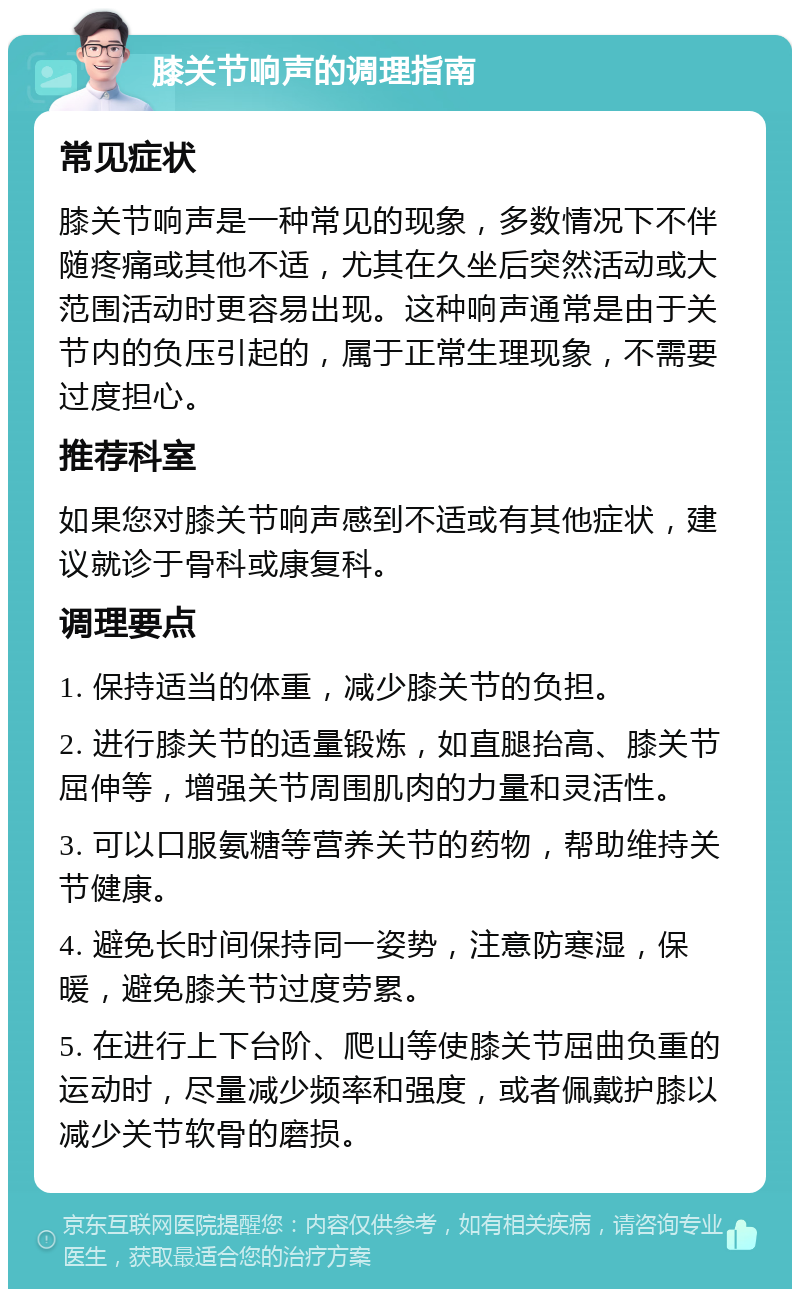 膝关节响声的调理指南 常见症状 膝关节响声是一种常见的现象，多数情况下不伴随疼痛或其他不适，尤其在久坐后突然活动或大范围活动时更容易出现。这种响声通常是由于关节内的负压引起的，属于正常生理现象，不需要过度担心。 推荐科室 如果您对膝关节响声感到不适或有其他症状，建议就诊于骨科或康复科。 调理要点 1. 保持适当的体重，减少膝关节的负担。 2. 进行膝关节的适量锻炼，如直腿抬高、膝关节屈伸等，增强关节周围肌肉的力量和灵活性。 3. 可以口服氨糖等营养关节的药物，帮助维持关节健康。 4. 避免长时间保持同一姿势，注意防寒湿，保暖，避免膝关节过度劳累。 5. 在进行上下台阶、爬山等使膝关节屈曲负重的运动时，尽量减少频率和强度，或者佩戴护膝以减少关节软骨的磨损。