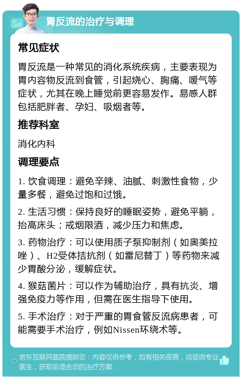 胃反流的治疗与调理 常见症状 胃反流是一种常见的消化系统疾病，主要表现为胃内容物反流到食管，引起烧心、胸痛、嗳气等症状，尤其在晚上睡觉前更容易发作。易感人群包括肥胖者、孕妇、吸烟者等。 推荐科室 消化内科 调理要点 1. 饮食调理：避免辛辣、油腻、刺激性食物，少量多餐，避免过饱和过饿。 2. 生活习惯：保持良好的睡眠姿势，避免平躺，抬高床头；戒烟限酒，减少压力和焦虑。 3. 药物治疗：可以使用质子泵抑制剂（如奥美拉唑）、H2受体拮抗剂（如雷尼替丁）等药物来减少胃酸分泌，缓解症状。 4. 猴菇菌片：可以作为辅助治疗，具有抗炎、增强免疫力等作用，但需在医生指导下使用。 5. 手术治疗：对于严重的胃食管反流病患者，可能需要手术治疗，例如Nissen环绕术等。