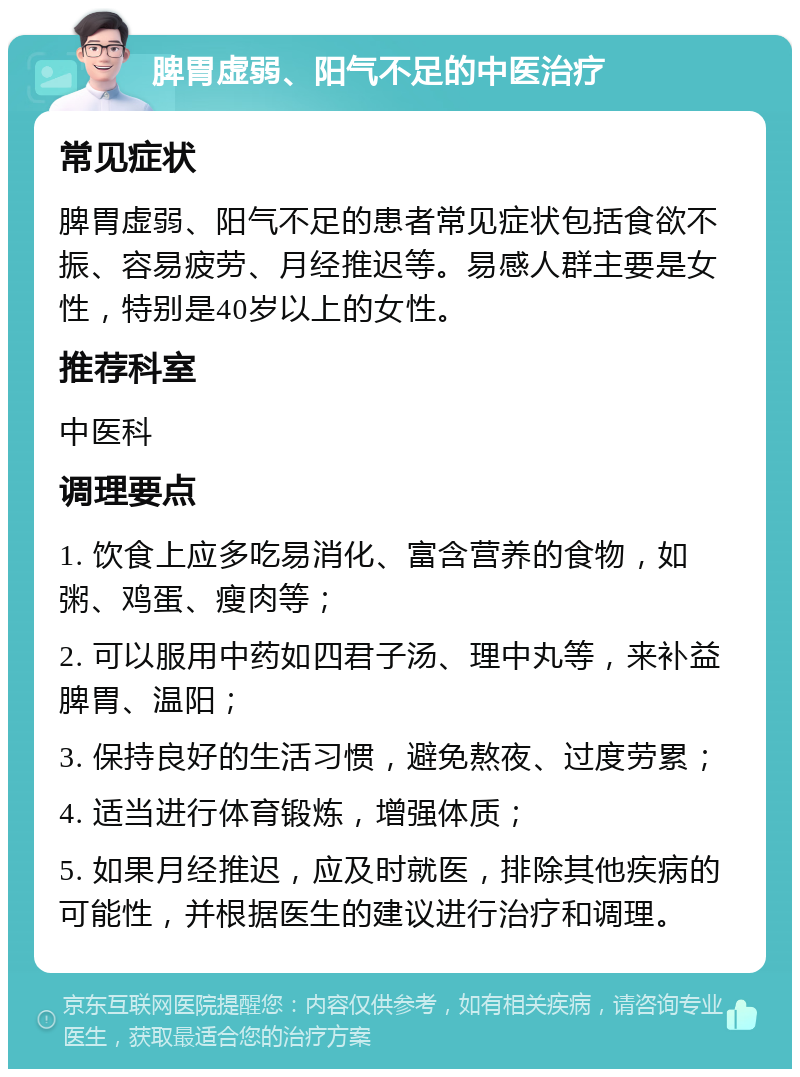 脾胃虚弱、阳气不足的中医治疗 常见症状 脾胃虚弱、阳气不足的患者常见症状包括食欲不振、容易疲劳、月经推迟等。易感人群主要是女性，特别是40岁以上的女性。 推荐科室 中医科 调理要点 1. 饮食上应多吃易消化、富含营养的食物，如粥、鸡蛋、瘦肉等； 2. 可以服用中药如四君子汤、理中丸等，来补益脾胃、温阳； 3. 保持良好的生活习惯，避免熬夜、过度劳累； 4. 适当进行体育锻炼，增强体质； 5. 如果月经推迟，应及时就医，排除其他疾病的可能性，并根据医生的建议进行治疗和调理。