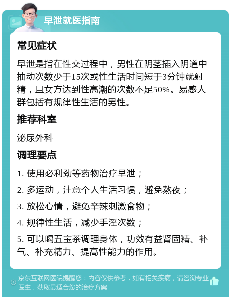 早泄就医指南 常见症状 早泄是指在性交过程中，男性在阴茎插入阴道中抽动次数少于15次或性生活时间短于3分钟就射精，且女方达到性高潮的次数不足50%。易感人群包括有规律性生活的男性。 推荐科室 泌尿外科 调理要点 1. 使用必利劲等药物治疗早泄； 2. 多运动，注意个人生活习惯，避免熬夜； 3. 放松心情，避免辛辣刺激食物； 4. 规律性生活，减少手淫次数； 5. 可以喝五宝茶调理身体，功效有益肾固精、补气、补充精力、提高性能力的作用。