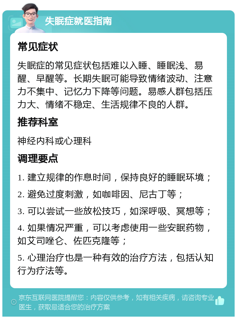 失眠症就医指南 常见症状 失眠症的常见症状包括难以入睡、睡眠浅、易醒、早醒等。长期失眠可能导致情绪波动、注意力不集中、记忆力下降等问题。易感人群包括压力大、情绪不稳定、生活规律不良的人群。 推荐科室 神经内科或心理科 调理要点 1. 建立规律的作息时间，保持良好的睡眠环境； 2. 避免过度刺激，如咖啡因、尼古丁等； 3. 可以尝试一些放松技巧，如深呼吸、冥想等； 4. 如果情况严重，可以考虑使用一些安眠药物，如艾司唑仑、佐匹克隆等； 5. 心理治疗也是一种有效的治疗方法，包括认知行为疗法等。