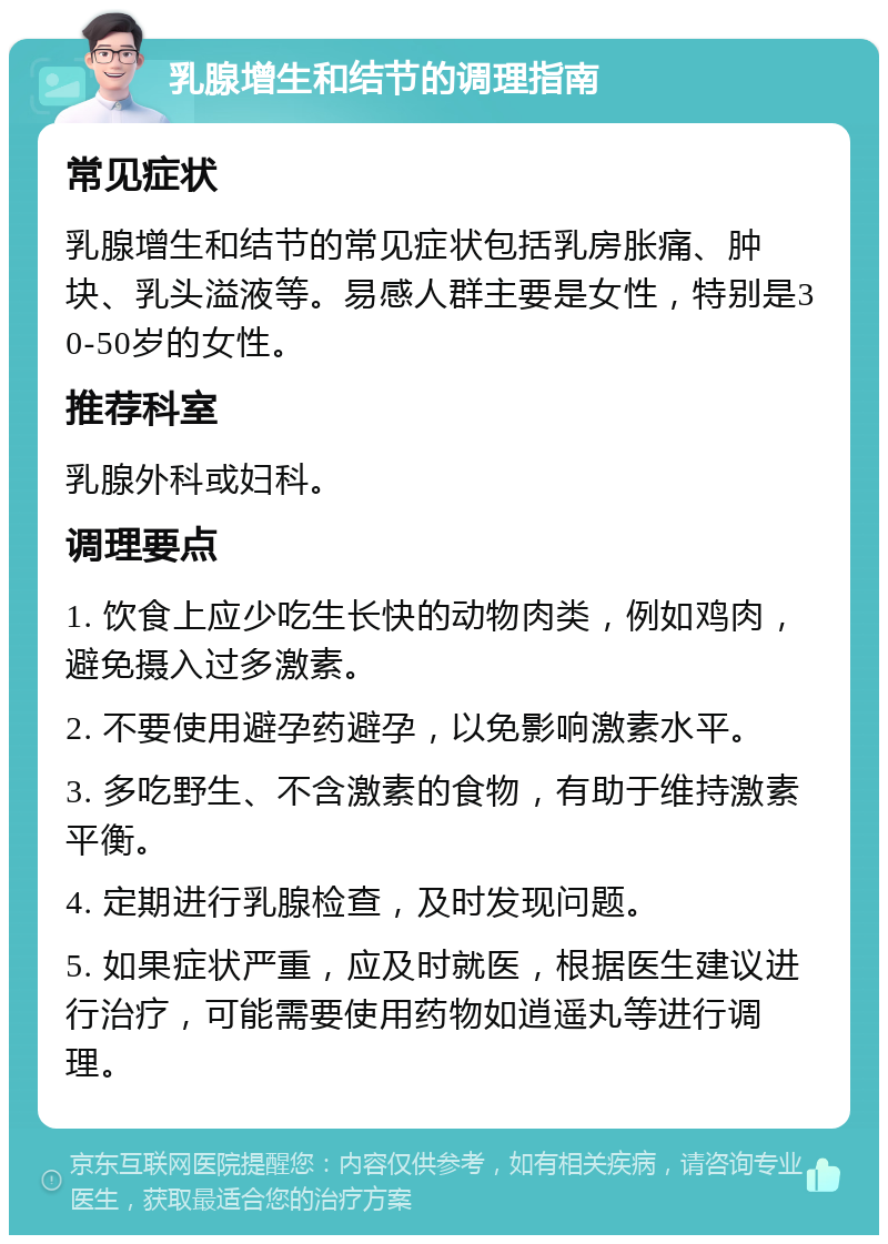 乳腺增生和结节的调理指南 常见症状 乳腺增生和结节的常见症状包括乳房胀痛、肿块、乳头溢液等。易感人群主要是女性，特别是30-50岁的女性。 推荐科室 乳腺外科或妇科。 调理要点 1. 饮食上应少吃生长快的动物肉类，例如鸡肉，避免摄入过多激素。 2. 不要使用避孕药避孕，以免影响激素水平。 3. 多吃野生、不含激素的食物，有助于维持激素平衡。 4. 定期进行乳腺检查，及时发现问题。 5. 如果症状严重，应及时就医，根据医生建议进行治疗，可能需要使用药物如逍遥丸等进行调理。