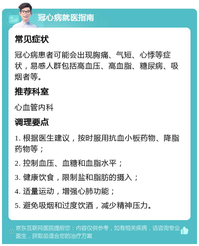 冠心病就医指南 常见症状 冠心病患者可能会出现胸痛、气短、心悸等症状，易感人群包括高血压、高血脂、糖尿病、吸烟者等。 推荐科室 心血管内科 调理要点 1. 根据医生建议，按时服用抗血小板药物、降脂药物等； 2. 控制血压、血糖和血脂水平； 3. 健康饮食，限制盐和脂肪的摄入； 4. 适量运动，增强心肺功能； 5. 避免吸烟和过度饮酒，减少精神压力。