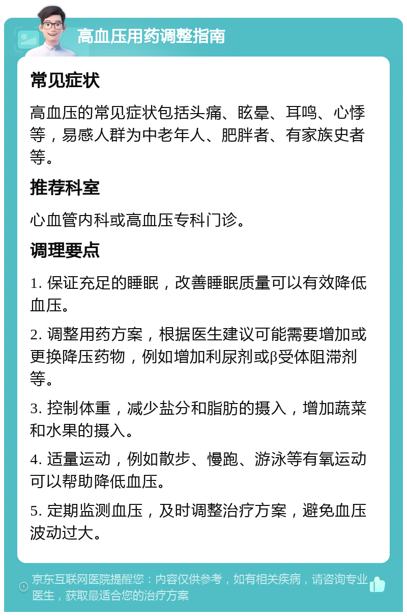 高血压用药调整指南 常见症状 高血压的常见症状包括头痛、眩晕、耳鸣、心悸等，易感人群为中老年人、肥胖者、有家族史者等。 推荐科室 心血管内科或高血压专科门诊。 调理要点 1. 保证充足的睡眠，改善睡眠质量可以有效降低血压。 2. 调整用药方案，根据医生建议可能需要增加或更换降压药物，例如增加利尿剂或β受体阻滞剂等。 3. 控制体重，减少盐分和脂肪的摄入，增加蔬菜和水果的摄入。 4. 适量运动，例如散步、慢跑、游泳等有氧运动可以帮助降低血压。 5. 定期监测血压，及时调整治疗方案，避免血压波动过大。