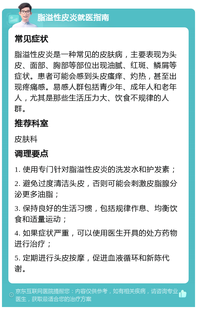 脂溢性皮炎就医指南 常见症状 脂溢性皮炎是一种常见的皮肤病，主要表现为头皮、面部、胸部等部位出现油腻、红斑、鳞屑等症状。患者可能会感到头皮瘙痒、灼热，甚至出现疼痛感。易感人群包括青少年、成年人和老年人，尤其是那些生活压力大、饮食不规律的人群。 推荐科室 皮肤科 调理要点 1. 使用专门针对脂溢性皮炎的洗发水和护发素； 2. 避免过度清洁头皮，否则可能会刺激皮脂腺分泌更多油脂； 3. 保持良好的生活习惯，包括规律作息、均衡饮食和适量运动； 4. 如果症状严重，可以使用医生开具的处方药物进行治疗； 5. 定期进行头皮按摩，促进血液循环和新陈代谢。