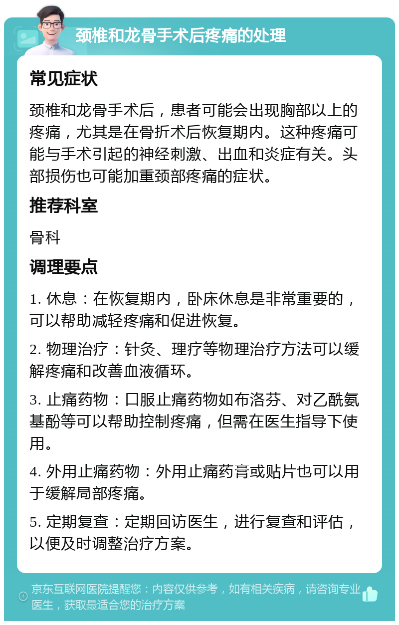 颈椎和龙骨手术后疼痛的处理 常见症状 颈椎和龙骨手术后，患者可能会出现胸部以上的疼痛，尤其是在骨折术后恢复期内。这种疼痛可能与手术引起的神经刺激、出血和炎症有关。头部损伤也可能加重颈部疼痛的症状。 推荐科室 骨科 调理要点 1. 休息：在恢复期内，卧床休息是非常重要的，可以帮助减轻疼痛和促进恢复。 2. 物理治疗：针灸、理疗等物理治疗方法可以缓解疼痛和改善血液循环。 3. 止痛药物：口服止痛药物如布洛芬、对乙酰氨基酚等可以帮助控制疼痛，但需在医生指导下使用。 4. 外用止痛药物：外用止痛药膏或贴片也可以用于缓解局部疼痛。 5. 定期复查：定期回访医生，进行复查和评估，以便及时调整治疗方案。