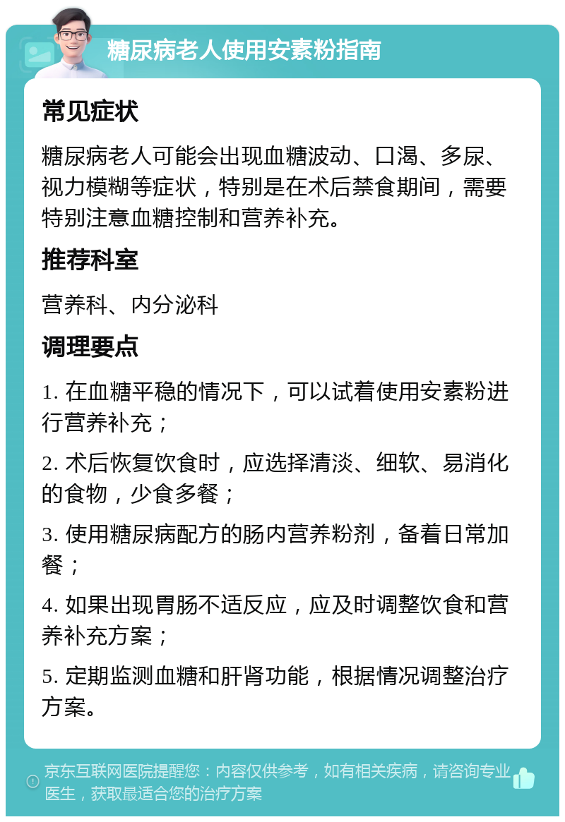 糖尿病老人使用安素粉指南 常见症状 糖尿病老人可能会出现血糖波动、口渴、多尿、视力模糊等症状，特别是在术后禁食期间，需要特别注意血糖控制和营养补充。 推荐科室 营养科、内分泌科 调理要点 1. 在血糖平稳的情况下，可以试着使用安素粉进行营养补充； 2. 术后恢复饮食时，应选择清淡、细软、易消化的食物，少食多餐； 3. 使用糖尿病配方的肠内营养粉剂，备着日常加餐； 4. 如果出现胃肠不适反应，应及时调整饮食和营养补充方案； 5. 定期监测血糖和肝肾功能，根据情况调整治疗方案。