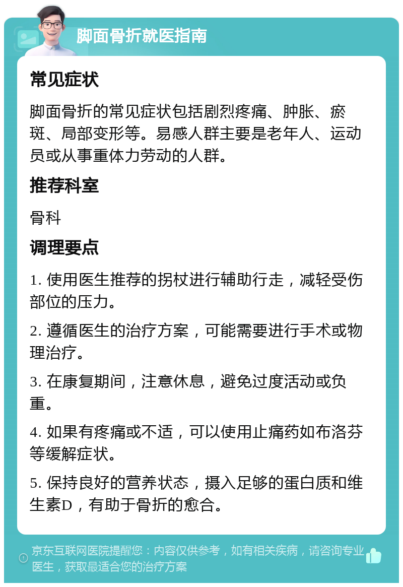 脚面骨折就医指南 常见症状 脚面骨折的常见症状包括剧烈疼痛、肿胀、瘀斑、局部变形等。易感人群主要是老年人、运动员或从事重体力劳动的人群。 推荐科室 骨科 调理要点 1. 使用医生推荐的拐杖进行辅助行走，减轻受伤部位的压力。 2. 遵循医生的治疗方案，可能需要进行手术或物理治疗。 3. 在康复期间，注意休息，避免过度活动或负重。 4. 如果有疼痛或不适，可以使用止痛药如布洛芬等缓解症状。 5. 保持良好的营养状态，摄入足够的蛋白质和维生素D，有助于骨折的愈合。