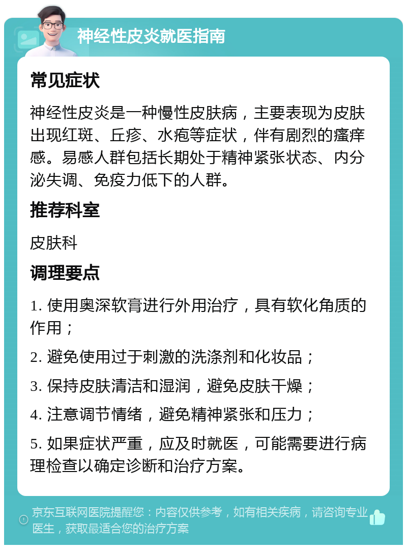 神经性皮炎就医指南 常见症状 神经性皮炎是一种慢性皮肤病，主要表现为皮肤出现红斑、丘疹、水疱等症状，伴有剧烈的瘙痒感。易感人群包括长期处于精神紧张状态、内分泌失调、免疫力低下的人群。 推荐科室 皮肤科 调理要点 1. 使用奥深软膏进行外用治疗，具有软化角质的作用； 2. 避免使用过于刺激的洗涤剂和化妆品； 3. 保持皮肤清洁和湿润，避免皮肤干燥； 4. 注意调节情绪，避免精神紧张和压力； 5. 如果症状严重，应及时就医，可能需要进行病理检查以确定诊断和治疗方案。